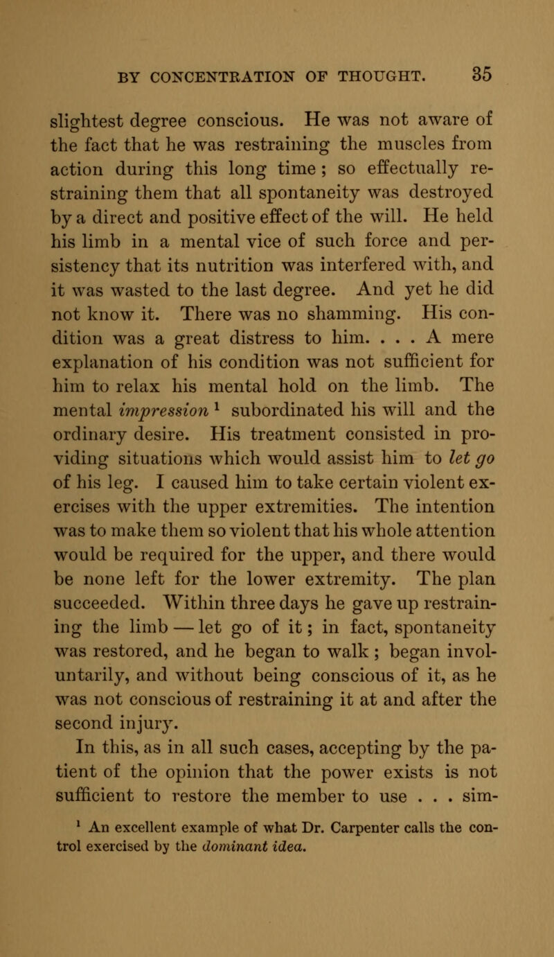 slightest degree conscious. He was not aware of the fact that he was restraining the muscles from action during this long time ; so effectually re- straining them that all spontaneity was destroyed by a direct and positive effect of the will. He held his limb in a mental vice of such force and per- sistency that its nutrition was interfered with, and it was wasted to the last degree. And yet he did not know it. There was no shamming. His con- dition was a great distress to him. ... A mere explanation of his condition was not sufficient for him to relax his mental hold on the limb. The mental impression l subordinated his will and the ordinary desire. His treatment consisted in pro- viding situations which would assist him to let go of his leg. I caused him to take certain violent ex- ercises with the upper extremities. The intention was to make them so violent that his whole attention would be required for the upper, and there would be none left for the lower extremity. The plan succeeded. Within three days he gave up restrain- ing the limb — let go of it; in fact, spontaneity was restored, and he began to walk ; began invol- untarily, and without being conscious of it, as he was not conscious of restraining it at and after the second injury. In this, as in all such cases, accepting by the pa- tient of the opinion that the power exists is not sufficient to restore the member to use . . . sim- 1 An excellent example of what Dr. Carpenter calls the con- trol exercised by the dominant idea.