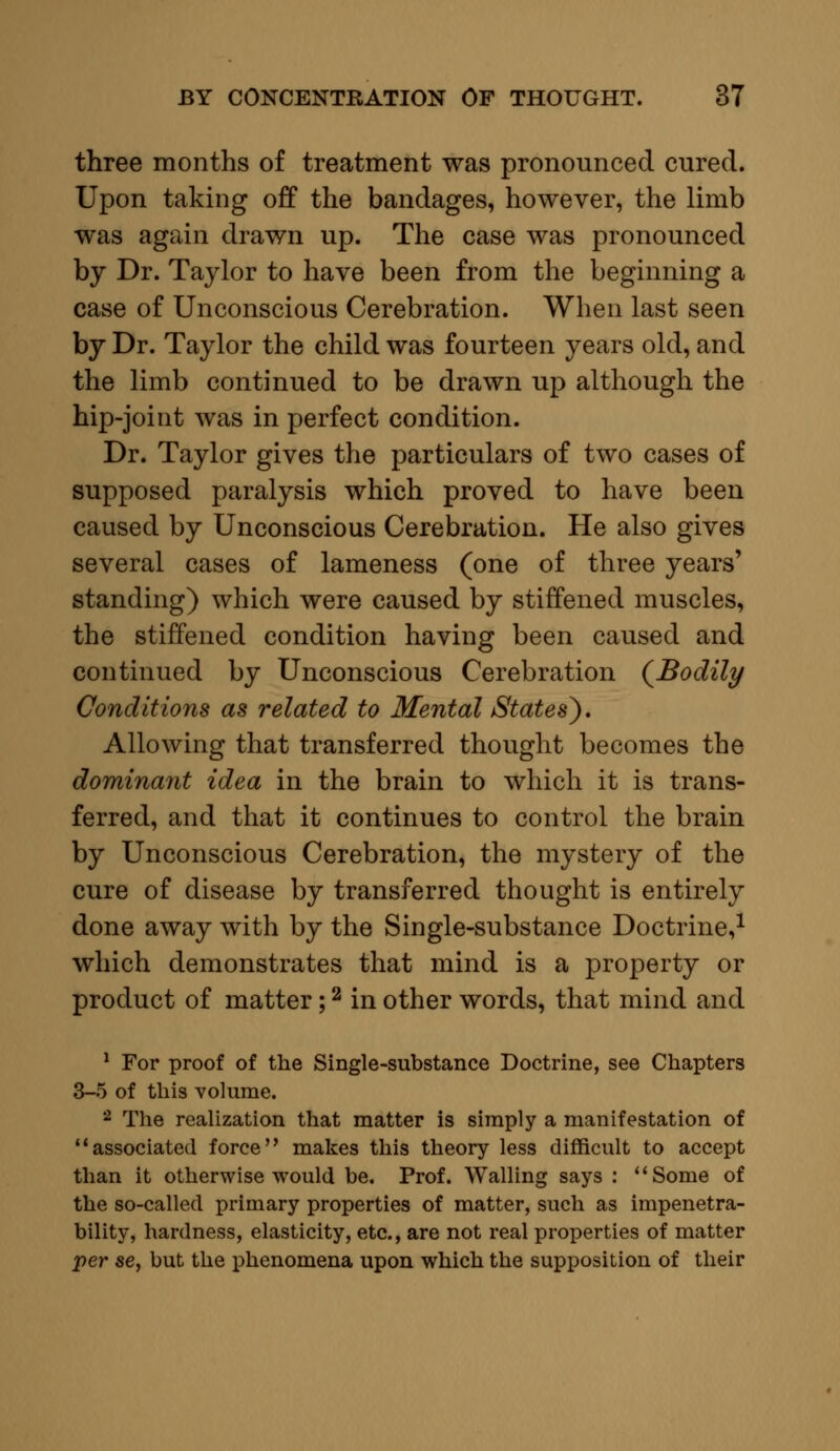 three months of treatment was pronounced cured. Upon taking off the bandages, however, the limb was again drawn up. The case was pronounced by Dr. Taylor to have been from the beginning a case of Unconscious Cerebration. When last seen by Dr. Taylor the child was fourteen years old, and the limb continued to be drawn up although the hip-joint was in perfect condition. Dr. Taylor gives the particulars of two cases of supposed paralysis which proved to have been caused by Unconscious Cerebration. He also gives several cases of lameness (one of three years' standing) which were caused by stiffened muscles, the stiffened condition having been caused and continued by Unconscious Cerebration {Bodily Conditions as related to Mental States^). Allowing that transferred thought becomes the dominant idea in the brain to which it is trans- ferred, and that it continues to control the brain by Unconscious Cerebration, the mystery of the cure of disease by transferred thought is entirely done away with by the Single-substance Doctrine,1 which demonstrates that mind is a property or product of matter;2 in other words, that mind and 1 For proof of the Single-substance Doctrine, see Chapters 3-5 of this volume. 2 The realization that matter is simply a manifestation of associated force makes this theory less difficult to accept than it otherwise would be. Prof. Walling says : Some of the so-called primary properties of matter, such as impenetra- bility, hardness, elasticity, etc., are not real properties of matter per se, but the phenomena upon which the supposition of their