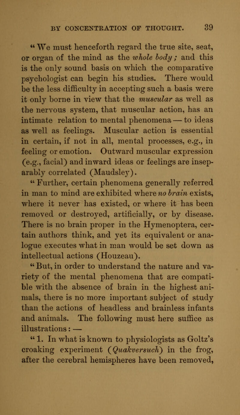  We must henceforth regard the true site, seat, or organ of the mind as the whole body; and this is the only sound basis on which the comparative psychologist can begin his studies. There would be the less difficulty in accepting such a basis were it only borne in view that the muscular as well as the nervous system, that muscular action, has an intimate relation to mental phenomena — to ideas as well as feelings. Muscular action is essential in certain, if not in all, mental processes, e.g., in feeling or emotion. Outward muscular expression (e.g., facial) and inward ideas or feelings are insep- arably correlated (Maudsley).  Further, certain phenomena generally referred in man to mind are exhibited where no brain exists, where it never has existed, or where it has been removed or destroyed, artificially, or by disease. There is no brain proper in the Hymenoptera, cer- tain authors think, and yet its equivalent or ana- logue executes what in man would be set down as intellectual actions (Houzeau).  But, in order to understand the nature and va- riety of the mental phenomena that are compati- ble with the absence of brain in the highest ani- mals, there is no more important subject of study than the actions of headless and brainless infants and animals. The following must here suffice as illustrations: — 1. In what is known to physiologists as Goltz's croaking experiment (QuakversucK) in the frog, after the cerebral hemispheres have been removed,