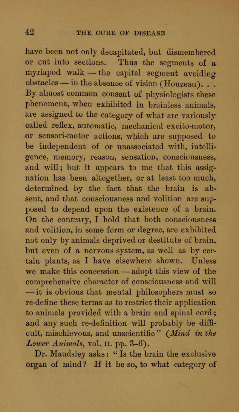 have been not only decapitated, but dismembered or cut into sections. Thus the segments of a myriapod walk — the capital segment avoiding obstacles — in the absence of vision (Houzeau). . . By almost common consent of physiologists these phenomena, when exhibited in brainless animals, are assigned to the category of what are variously called reflex, automatic, mechanical excito-motor, or sensori-motor actions, which are supposed to be independent of or unassociated with, intelli- gence, memory, reason, sensation, consciousness, and will; but it appears to me that this assig- nation has been altogether, or at least too much, determined by the fact that the brain is ab- sent, and that consciousness and volition are sup- posed to depend upon the existence of a brain. On the contrary, I hold that both consciousness and volition, in some form or degree, are exhibited not only by animals deprived or destitute of brain, but even of a nervous system, as well as by cer- tain plants, as I have elsewhere shown. Unless we make this concession — adopt this view of the comprehensive character of consciousness and will — it is obvious that mental philosophers must so re-define these terms as to restrict their application to animals provided with a brain and spinal cord; and any such re-definition will probably be diffi- cult, mischievous, and unscientific  (Mind in the Lower Animals, vol. II. pp. 3-6). Dr. Maudsley asks:  Is the brain the exclusive organ of mind ? If it be so, to what category of