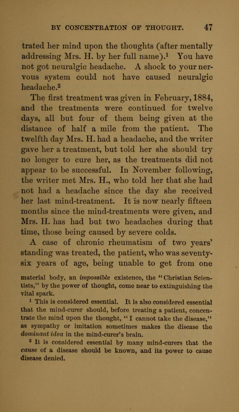 trated her mind upon the thoughts (after mentally addressing Mrs. H. by her full name).1 You have not got neuralgic headache. A shock to your ner- vous system could not have caused neuralgic headache.2 The first treatment was given in February, 1884, and the treatments were continued for twelve days, all but four of them being given at the distance of half a mile from the patient. The twelfth day Mrs. H. had a headache, and the writer gave her a treatment, but told her she should try no longer to cure her, as the treatments did not appear to be successful. In November following, the writer met Mrs. H., who told her that she had not had a headache since the day she received her last mind-treatment. It is now nearly fifteen months since the mind-treatments were given, and Mrs. H. has had but two headaches during that time, those being caused by severe colds. A case of chronic rheumatism of two years' standing was treated, the patient, who was seventy- six years of age, being unable to get from one material body, an impossible existence, the  Christian Scien- tists, by the power of thought, come near to extinguishing the vital spark. 1 This is considered essential. It is also considered essential that the mind-curer should, before treating a patient, concen- trate the mind upon the thought,  I cannot take the disease, as sympathy or imitation sometimes makes the disease the dominant idea in the mind-curer's brain. 2 It is considered essential by many mind-curers that the cause of a disease should be known, and its power to cause disease denied.