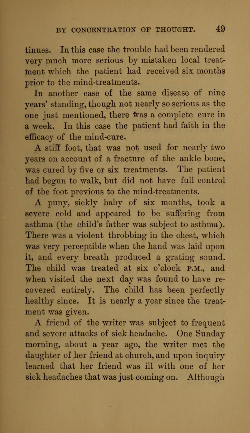 tinues. In this case the trouble had been rendered very much more serious by mistaken local treat- ment which the patient had received six months prior to the mind-treatments. In another case of the same disease of nine years' standing, though not nearly so serious as the one just mentioned, there was a complete cure in a week. In this case the patient had faith in the efficacy of the mind-cure. A stiff foot, that was not used for nearly two years on account of a fracture of the ankle bone, was cured by five or six treatments. The patient had begun to walk, but did not have full control of the foot previous to the mind-treatments. A puny, sickly baby of six months, took a severe cold and appeared to be suffering from asthma (the child's father was subject to asthma). There was a violent throbbing in the chest, which was very perceptible when the hand was laid upon it, and every breath produced a grating sound. The child was treated at six o'clock p.m., and when visited the next day was found to have re- covered entirely. The child has been perfectly healthy since. It is nearly a year since the treat- ment was given. A friend of the writer was subject to frequent and severe attacks of sick headache. One Sunday morning, about a year ago, the writer met the daughter of her friend at church, and upon inquiry learned that her friend was ill with one of her sick headaches that was just coming on. Although