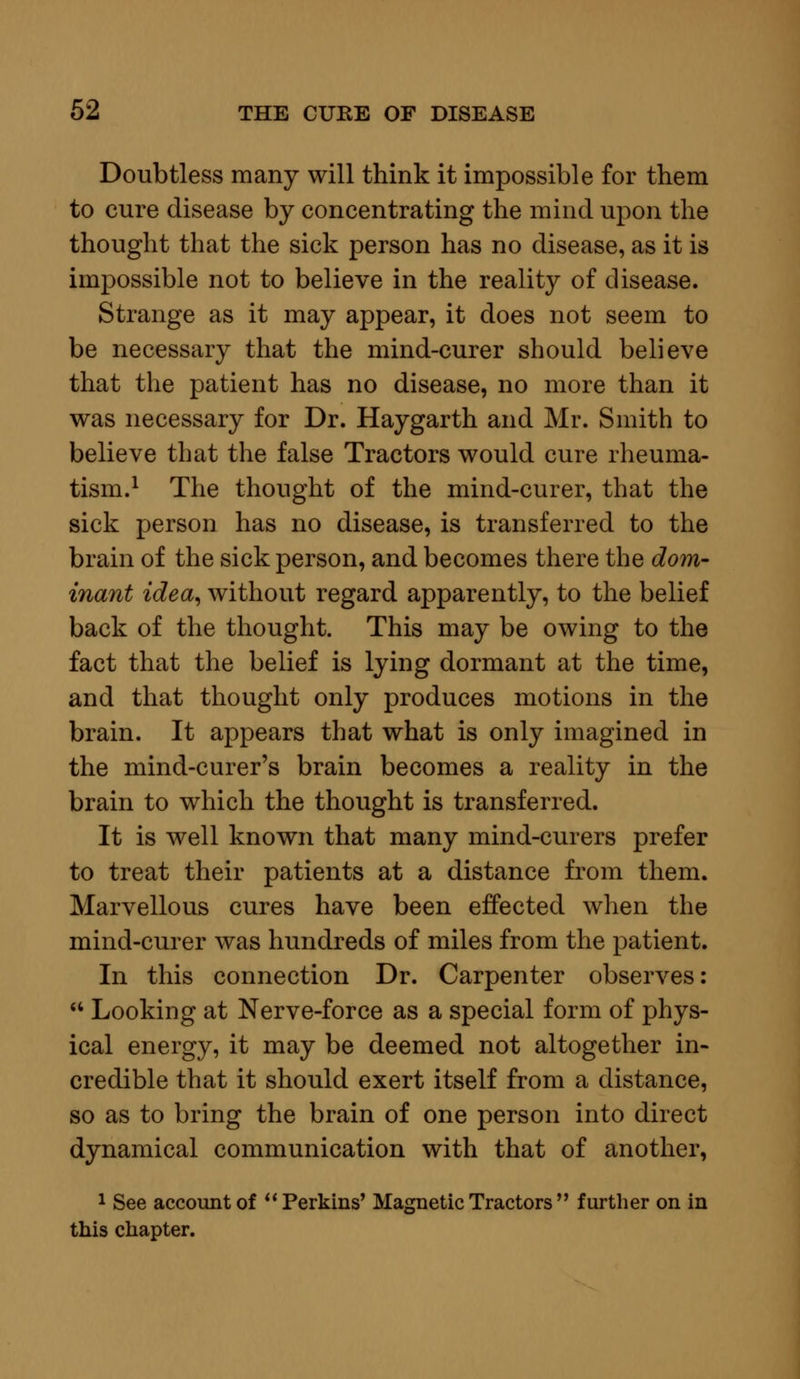 Doubtless many will think it impossible for them to cure disease by concentrating the mind upon the thought that the sick person has no disease, as it is impossible not to believe in the reality of disease. Strange as it may appear, it does not seem to be necessary that the mind-curer should believe that the patient has no disease, no more than it was necessary for Dr. Haygarth and Mr. Smith to believe that the false Tractors would cure rheuma- tism.1 The thought of the mind-curer, that the sick person has no disease, is transferred to the brain of the sick person, and becomes there the dom- inant idea, without regard apparently, to the belief back of the thought. This may be owing to the fact that the belief is lying dormant at the time, and that thought only produces motions in the brain. It appears that what is only imagined in the mind-curer's brain becomes a reality in the brain to which the thought is transferred. It is well known that many mind-curers prefer to treat their patients at a distance from them. Marvellous cures have been effected when the mind-curer was hundreds of miles from the patient. In this connection Dr. Carpenter observes:  Looking at Nerve-force as a special form of phys- ical energy, it may be deemed not altogether in- credible that it should exert itself from a distance, so as to bring the brain of one person into direct dynamical communication with that of another, 1 See account of  Perkins' Magnetic Tractors  further on in this chapter.