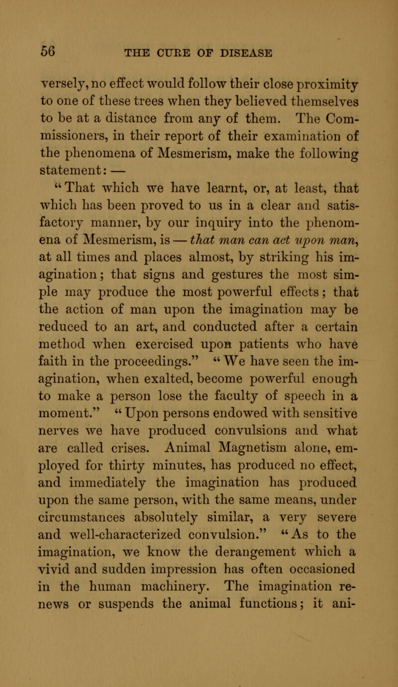 versely, no effect would follow their close proximity to one of these trees when they believed themselves to be at a distance from any of them. The Com- missioners, in their report of their examination of the phenomena of Mesmerism, make the following statement: — That which we have learnt, or, at least, that which has been proved to us in a clear and satis- factory manner, by our inquiry into the phenom- ena of Mesmerism, is — that man can act upon man, at all times and places almost, by striking his im- agination; that signs and gestures the most sim- ple may produce the most powerful effects; that the action of man upon the imagination may be reduced to an art, and conducted after a certain method when exercised upon patients who have faith in the proceedings.  We have seen the im- agination, when exalted, become powerful enough to make a person lose the faculty of speech in a moment.  Upon persons endowed with sensitive nerves we have produced convulsions and what are called crises. Animal Magnetism alone, em- ployed for thirty minutes, has produced no effect, and immediately the imagination has produced upon the same person, with the same means, under circumstances absolutely similar, a very severe and well-characterized convulsion. As to the imagination, we know the derangement which a vivid and sudden impression has often occasioned in the human machinery. The imagination re- news or suspends the animal functions; it ani-