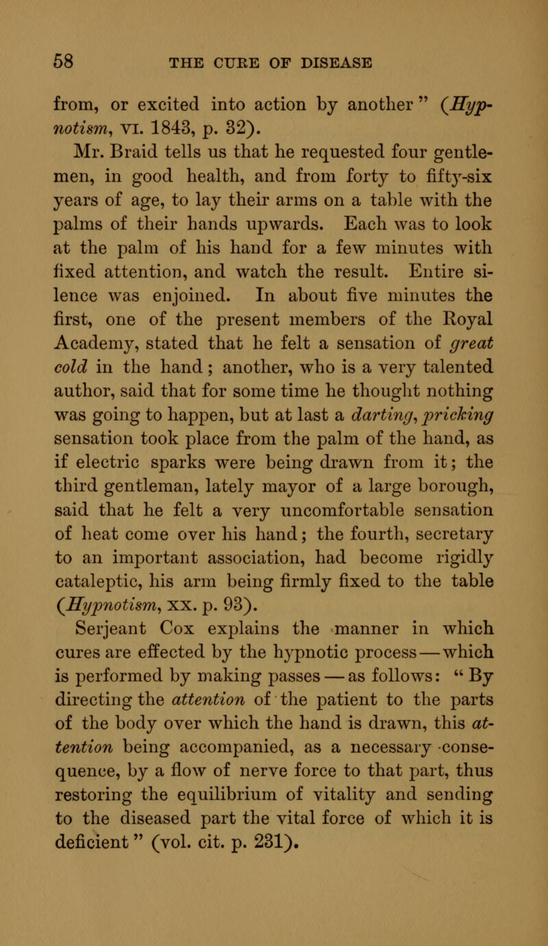 from, or excited into action by another  (Hyp- notism, vi. 1843, p. 32). Mr. Braid tells us that he requested four gentle- men, in good health, and from forty to fifty-six years of age, to lay their arms on a table with the palms of their hands upwards. Each was to look at the palm of his hand for a few minutes with fixed attention, and watch the result. Entire si- lence was enjoined. In about five minutes the first, one of the present members of the Royal Academy, stated that he felt a sensation of great cold in the hand; another, who is a very talented author, said that for some time he thought nothing was going to happen, but at last a darting, pricking sensation took place from the palm of the hand, as if electric sparks were being drawn from it; the third gentleman, lately mayor of a large borough, said that he felt a very uncomfortable sensation of heat come over his hand; the fourth, secretary to an important association, had become rigidly cataleptic, his arm being firmly fixed to the table (Hypnotism, xx. p. 93). Serjeant Cox explains the manner in which cures are effected by the hypnotic process — which is performed by making passes — as follows:  By directing the attention of the patient to the parts of the body over which the hand is drawn, this at- tention being accompanied, as a necessary -conse- quence, by a flow of nerve force to that part, thus restoring the equilibrium of vitality and sending to the diseased part the vital force of which it is deficient (vol. cit. p. 231).