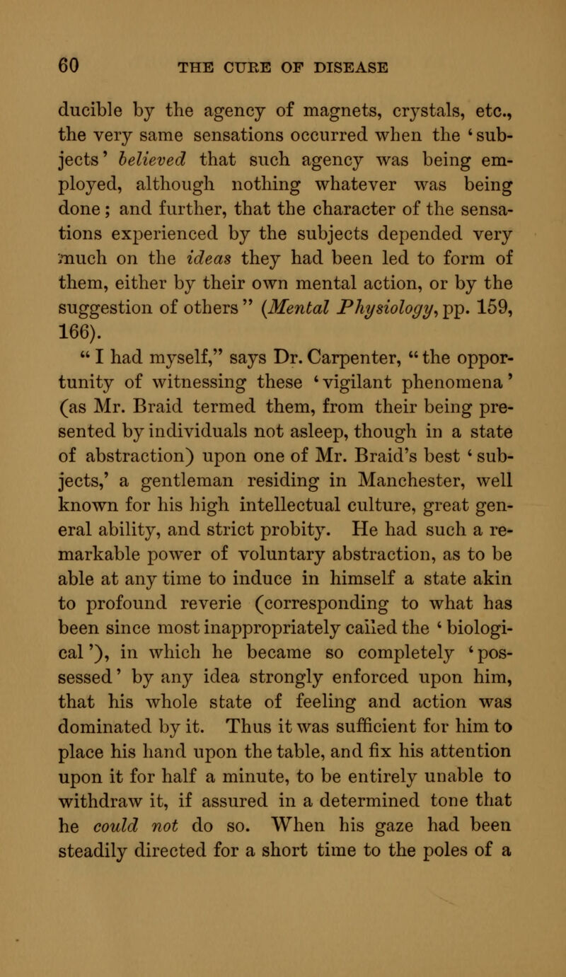 ducible by the agency of magnets, crystals, etc., the very same sensations occurred when the 'sub- jects' believed that such agency was being em- ployed, although nothing whatever was being done; and further, that the character of the sensa- tions experienced by the subjects depended very much on the ideas they had been led to form of them, either by their own mental action, or by the suggestion of others  (Mental Physiology, pp. 159, 166).  I had myself, says Dr. Carpenter,  the oppor- tunity of witnessing these 'vigilant phenomena' (as Mr. Braid termed them, from their being pre- sented by individuals not asleep, though in a state of abstraction) upon one of Mr. Braid's best ' sub- jects,' a gentleman residing in Manchester, well known for his high intellectual culture, great gen- eral ability, and strict probity. He had such a re- markable power of voluntary abstraction, as to be able at any time to induce in himself a state akin to profound reverie (corresponding to what has been since most inappropriately called the ' biologi- cal '), in which he became so completely ' pos- sessed ' by any idea strongly enforced upon him, that his whole state of feeling and action was dominated by it. Thus it was sufficient for him to place his hand upon the table, and fix his attention upon it for half a minute, to be entirely unable to withdraw it, if assured in a determined tone that he could not do so. When his gaze had been steadily directed for a short time to the poles of a