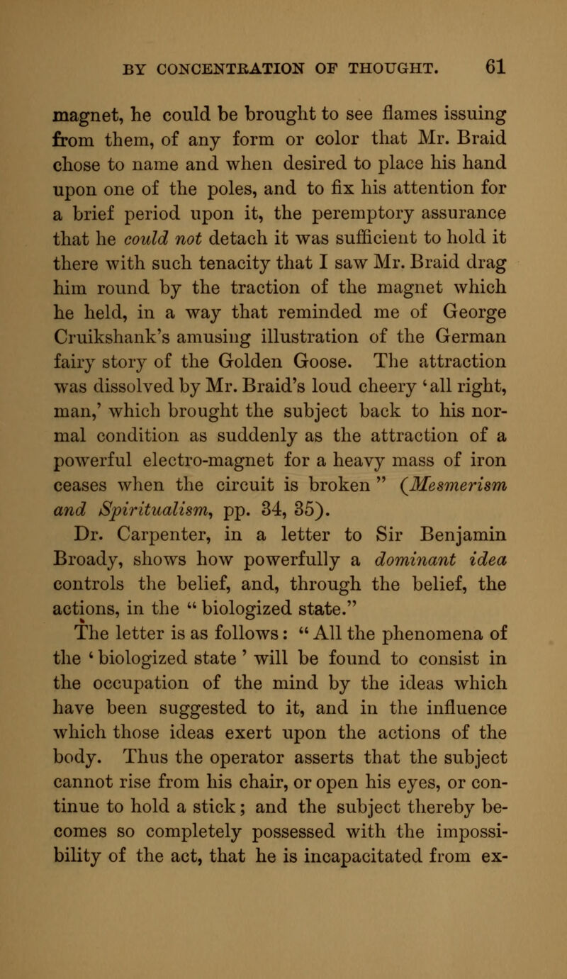 magnet, he could be brought to see flames issuing from them, of any form or color that Mr. Braid chose to name and when desired to place his hand upon one of the poles, and to fix his attention for a brief period upon it, the peremptory assurance that he could not detach it was sufficient to hold it there with such tenacity that I saw Mr. Braid drag him round by the traction of the magnet which he held, in a way that reminded me of George Cruikshank's amusing illustration of the German fairy story of the Golden Goose. The attraction was dissolved by Mr. Braid's loud cheery • all right, man,' which brought the subject back to his nor- mal condition as suddenly as the attraction of a powerful electro-magnet for a heavy mass of iron ceases when the circuit is broken  (Mesmerism and Spiritualism, pp. 34, 35). Dr. Carpenter, in a letter to Sir Benjamin Broady, shows how powerfully a dominant idea controls the belief, and, through the belief, the actions, in the  biologized state. The letter is as follows:  All the phenomena of the ' biologized state ' will be found to consist in the occupation of the mind by the ideas which have been suggested to it, and in the influence which those ideas exert upon the actions of the body. Thus the operator asserts that the subject cannot rise from his chair, or open his eyes, or con- tinue to hold a stick; and the subject thereby be- comes so completely possessed with the impossi- bility of the act, that he is incapacitated from ex-