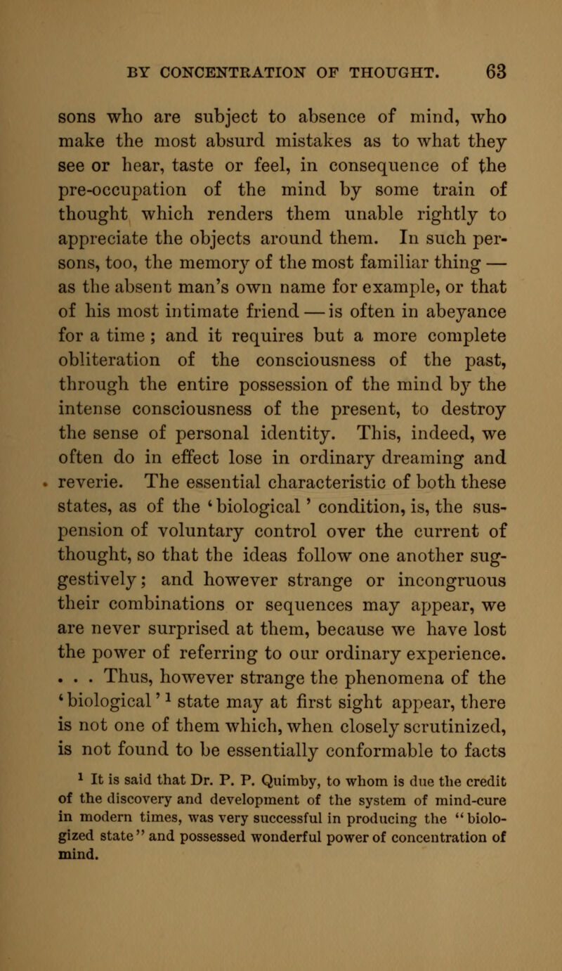 sons who are subject to absence of mind, who make the most absurd mistakes as to what they see or hear, taste or feel, in consequence of the pre-occupation of the mind by some train of thought which renders them unable rightly to appreciate the objects around them. In such per- sons, too, the memory of the most familiar thing — as the absent man's own name for example, or that of his most intimate friend — is often in abeyance for a time ; and it requires but a more complete obliteration of the consciousness of the past, through the entire possession of the mind by the intense consciousness of the present, to destroy the sense of personal identity. This, indeed, we often do in effect lose in ordinary dreaming and reverie. The essential characteristic of both these states, as of the 4 biological' condition, is, the sus- pension of voluntary control over the current of thought, so that the ideas follow one another sug- gestively; and however strange or incongruous their combinations or sequences may appear, we are never surprised at them, because we have lost the power of referring to oar ordinary experience. . . . Thus, however strange the phenomena of the 4 biological'1 state may at first sight appear, there is not one of them which, when closely scrutinized, is not found to be essentially conformable to facts 1 It is said that Dr. P. P. Quimby, to whom is due the credit of the discovery and development of the system of mind-cure in modern times, was very successful in producing the  biolo- gized state and possessed wonderful power of concentration of mind.