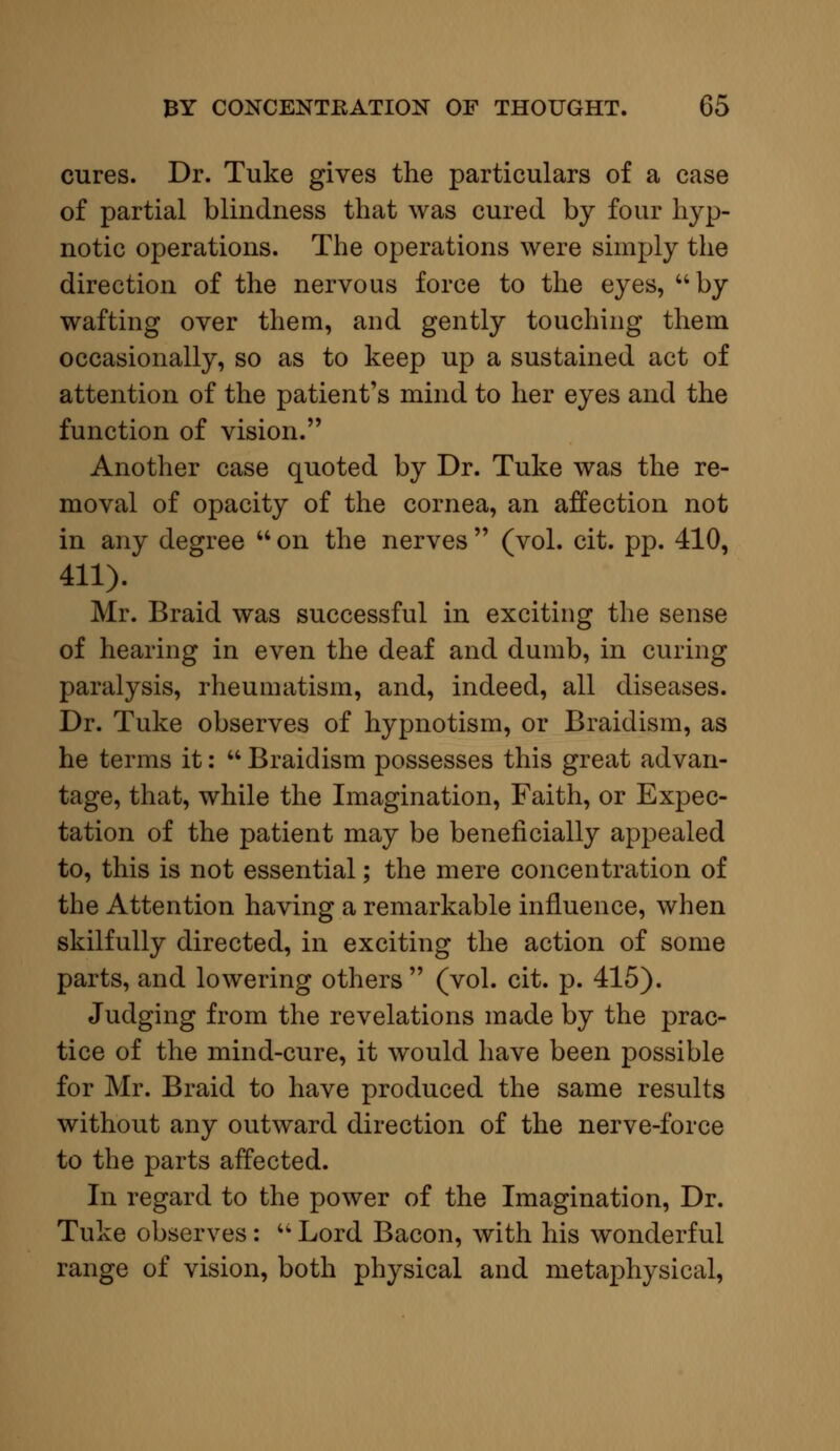 cures. Dr. Tuke gives the particulars of a case of partial blindness that was cured by four hyp- notic operations. The operations were simply the direction of the nervous force to the eyes, by wafting over them, and gently touching them occasionally, so as to keep up a sustained act of attention of the patient's mind to her eyes and the function of vision. Another case quoted by Dr. Tuke was the re- moval of opacity of the cornea, an affection not in any degree  on the nerves  (vol. cit. pp. 410, 411). Mr. Braid was successful in exciting the sense of hearing in even the deaf and dumb, in curing paralysis, rheumatism, and, indeed, all diseases. Dr. Tuke observes of hypnotism, or Braidism, as he terms it:  Braidism possesses this great advan- tage, that, while the Imagination, Faith, or Expec- tation of the patient may be beneficially appealed to, this is not essential; the mere concentration of the Attention having a remarkable influence, when skilfully directed, in exciting the action of some parts, and lowering others  (vol. cit. p. 415). Judging from the revelations made by the prac- tice of the mind-cure, it would have been possible for Mr. Braid to have produced the same results without any outward direction of the nerve-force to the parts affected. In regard to the power of the Imagination, Dr. Tuke observes :  Lord Bacon, with his wonderful range of vision, both physical and metaphysical,