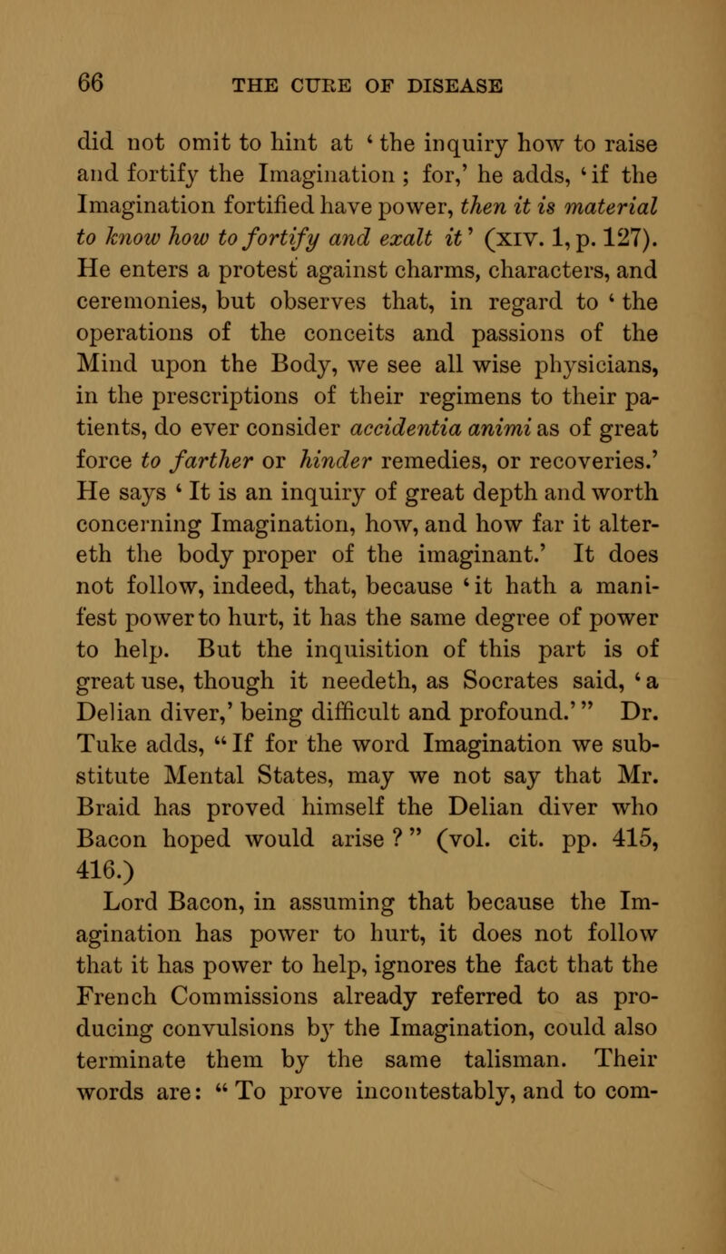 did not omit to hint at ' the inquiry how to raise and fortify the Imagination ; for,' he adds, 4 if the Imagination fortified have power, then it is material to know how to fortify and exalt it1 (xiv. 1, p. 127). He enters a protest against charms, characters, and ceremonies, but observes that, in regard to ' the operations of the conceits and passions of the Mind upon the Body, we see all wise physicians, in the prescriptions of their regimens to their pa- tients, do ever consider accidentia animi&s of great force to farther or hinder remedies, or recoveries.' He says ' It is an inquiry of great depth and worth concerning Imagination, how, and how far it alter- eth the body proper of the imaginant.' It does not follow, indeed, that, because 'it hath a mani- fest power to hurt, it has the same degree of power to help. But the inquisition of this part is of great use, though it needeth, as Socrates said, ' a Delian diver,' being difficult and profound.' Dr. Tuke adds,  If for the word Imagination we sub- stitute Mental States, may we not say that Mr. Braid has proved himself the Delian diver who Bacon hoped would arise ? (vol. cit. pp. 415, 416.) Lord Bacon, in assuming that because the Im- agination has power to hurt, it does not follow that it has power to help, ignores the fact that the French Commissions already referred to as pro- ducing convulsions by the Imagination, could also terminate them by the same talisman. Their words are:  To prove incontestably, and to com-