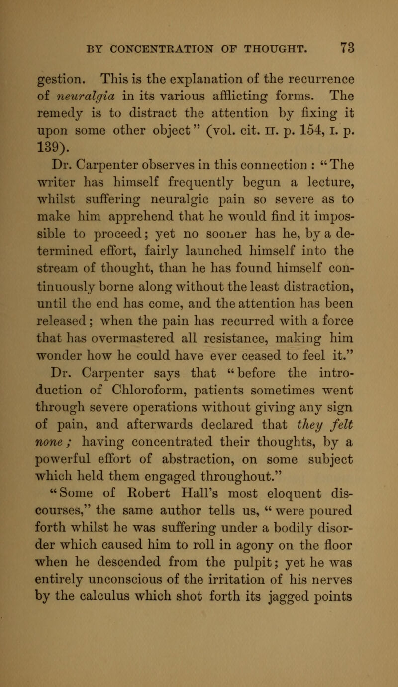 gestion. This is the explanation of the recurrence of neuralgia in its various afflicting forms. The remedy is to distract the attention by fixing it upon some other object (vol. cit. II. p. 154, I. p. 139). Dr. Carpenter observes in this connection : uThe writer has himself frequently begun a lecture, whilst suffering neuralgic pain so severe as to make him apprehend that he would find it impos- sible to proceed; yet no sooner has he, by a de- termined effort, fairly launched himself into the stream of thought, than he has found himself con- tinuously borne along without the least distraction, until the end has come, and the attention has been released; when the pain has recurred with a force that has overmastered all resistance, making him wonder how he could have ever ceased to feel it. Dr. Carpenter says that before the intro- duction of Chloroform, patients sometimes went through severe operations without giving any sign of pain, and afterwards declared that they felt none ; having concentrated their thoughts, by a powerful effort of abstraction, on some subject which held them engaged throughout. Some of Robert Hall's most eloquent dis- courses, the same author tells us,  were poured forth whilst he was suffering under a bodily disor- der which caused him to roll in agony on the floor when he descended from the pulpit; yet he was entirely unconscious of the irritation of his nerves by the calculus which shot forth its jagged points