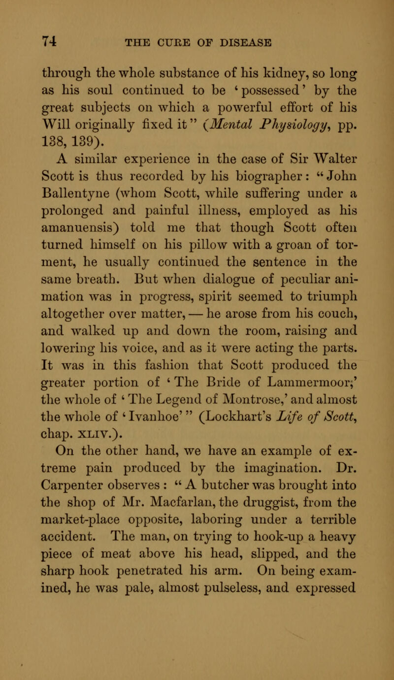 through the whole substance of his kidney, so long as his soul continued to be 4 possessed' by the great subjects on which a powerful effort of his Will originally fixed it (Mental Physiology, pp. 138, 139). A similar experience in the case of Sir Walter Scott is thus recorded by his biographer:  John Ballentyne (whom Scott, while suffering under a prolonged and painful illness, employed as his amanuensis) told me that though Scott often turned himself on his pillow with a groan of tor- ment, he usually continued the sentence in the same breath. But when dialogue of peculiar ani- mation was in progress, spirit seemed to triumph altogether over matter, — he arose from his couch, and walked up and down the room, raising and lowering his voice, and as it were acting the parts. It was in this fashion that Scott produced the greater portion of ' The Bride of Lammermoor;' the whole of ' The Legend of Montrose,' and almost the whole of 4 Ivanhoe'  (Lockhart's Life of Scott, chap. xliv.). On the other hand, we have an example of ex- treme pain produced by the imagination. Dr. Carpenter observes :  A butcher was brought into the shop of Mr. Macfarlan, the druggist, from the market-place opposite, laboring under a terrible accident. The man, on trying to hook-up a heavy piece of meat above his head, slipped, and the sharp hook penetrated his arm. On being exam- ined, he was pale, almost pulseless, and expressed