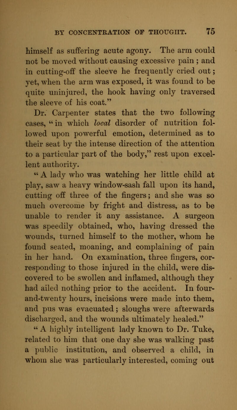 himself as suffering acute agony. The arm could not be moved without causing excessive pain ; and in cutting-off the sleeve he frequently cried out; yet, when the arm was exposed, it was found to be quite uninjured, the hook having only traversed the sleeve of his coat. Dr. Carpenter states that the two following cases,  in which local disorder of nutrition fol- lowed upon powerful emotion, determined as to their seat by the intense direction of the attention to a particular part of the body, rest upon excel- lent authority.  A lady who was watching her little child at play, saw a heavy window-sash fall upon its hand, cutting off three of the fingers; and she was so much overcome by fright and distress, as to be unable to render it any assistance. A surgeon was speedily obtained, who, having dressed the wounds, turned himself to the mother, whom he found seated, moaning, and complaining of pain in her hand. On examination, three fingers, cor- responding to those injured in the child, were dis- covered to be swollen and inflamed, although they had ailed nothing prior to the accident. In four- and-twenty hours, incisions were made into them, and pus was evacuated; sloughs were afterwards discharged, and the wounds ultimately healed.  A highly intelligent lady known to Dr. Tuke, related to him that one day she was walking past a public institution, and observed a child, in whom she was particularly interested, coming out