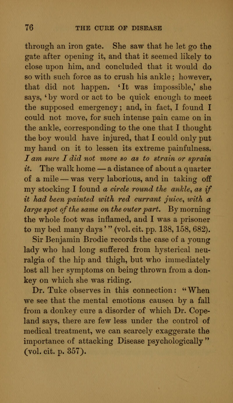 through an iron gate. She saw that he let go the gate after opening it, and that it seemed likely to close upon him, and concluded that it would do so with such force as to crush his ankle; however, that did not happen. 'It was impossible,' she says, ' by word or act to be quick enough to meet the supposed emergency; and, in fact, I found I could not move, for such intense pain came on in the ankle, corresponding to the one that I thought the boy would have injured, that I could only put my hand on it to lessen its extreme painfullness. I am sure I did not move so as to strain or sprain it. The walk home — a distance of about a quarter of a mile — was very laborious, and in taking off my stocking I found a circle round the ankle, as if it had been painted with red currant juice, with a large spot of the same on the outer part. By morning the whole foot was inflamed, and I was a prisoner to my bed many days'  (vol. cit. pp. 138,158, 682). Sir Benjamin Brodie records the case of a young lady who had long suffered from hysterical neu- ralgia of the hip and thigh, but who immediately lost all her symptoms on being thrown from a don- key on which she was riding. Dr. Tuke observes in this connection:  When we see that the mental emotions caused by a fall from a donkey cure a disorder of which Dr. Cope- land says, there are few less under the control of medical treatment, we can scarcely exaggerate the importance of attacking Disease psychologically  (vol. cit. p. 357).