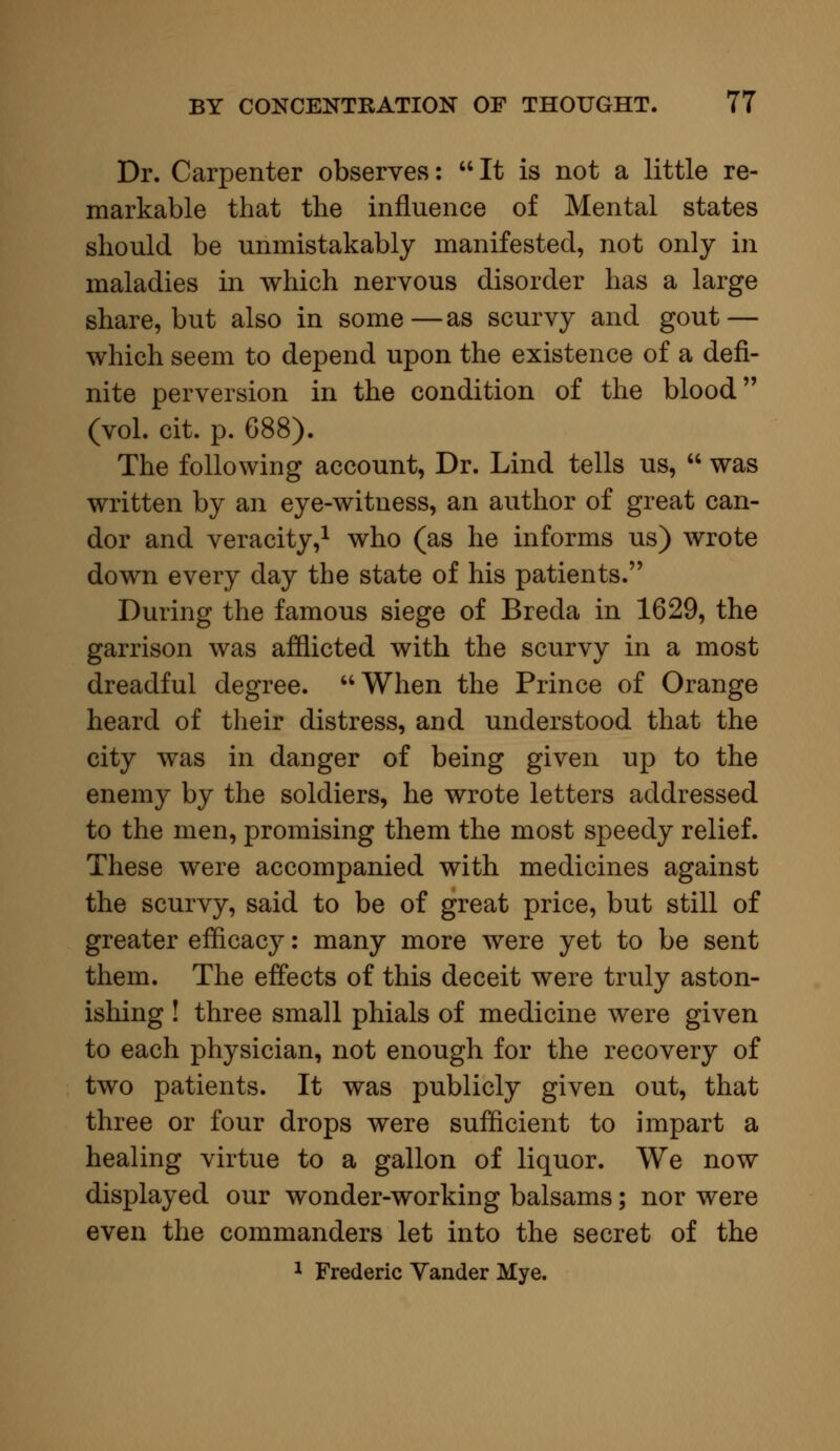 Dr. Carpenter observes: It is not a little re- markable that the influence of Mental states should be unmistakably manifested, not only in maladies in which nervous disorder has a large share, but also in some—as scurvy and gout — which seem to depend upon the existence of a defi- nite perversion in the condition of the blood (vol. cit. p. G88). The following account, Dr. Lind tells us,  was written by an eye-witness, an author of great can- dor and veracity,1 who (as he informs us) wrote down every day the state of his patients. During the famous siege of Breda in 1629, the garrison was afflicted with the scurvy in a most dreadful degree. When the Prince of Orange heard of their distress, and understood that the city was in danger of being given up to the enemy by the soldiers, he wrote letters addressed to the men, promising them the most speedy relief. These were accompanied with medicines against the scurvy, said to be of great price, but still of greater efficacy: many more were yet to be sent them. The effects of this deceit were truly aston- ishing ! three small phials of medicine were given to each physician, not enough for the recovery of two patients. It was publicly given out, that three or four drops were sufficient to impart a healing virtue to a gallon of liquor. We now displayed our wonder-working balsams; nor were even the commanders let into the secret of the 1 Frederic Vander Mye.