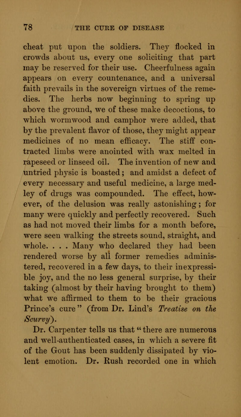 cheat put upon the soldiers. They nocked in crowds about us, every one soliciting that part may be reserved for their use. Cheerfulness again appears on every countenance, and a universal faith prevails in the sovereign virtues of the reme- dies. The herbs now beginning to spring up above the ground, we of these make decoctions, to which wormwood and camphor were added, that by the prevalent flavor of those, they might appear medicines of no mean efficacy. The stiff con- tracted limbs were anointed with wax melted in rapeseed or linseed oil. The invention of new and untried physic is boasted; and amidst a defect of every necessary and useful medicine, a large med- ley of drugs was compounded. The effect, how- ever, of the delusion was really astonishing; for many were quickly and perfectly recovered. Such as had not moved their limbs for a month before, were seen walking the streets sound, straight, and whole. . . . Many who declared they had been rendered worse by all former remedies adminis- tered, recovered in a few days, to their inexpressi- ble joy, and the no less general surprise, by their taking (almost by their having brought to them) what we affirmed to them to be their gracious Prince's cure (from Dr. Lind's Treatise on the Scurvy'). Dr. Carpenter tells us that  there are numerous and well-authenticated cases, in which a severe fit of the Gout has been suddenly dissipated by vio- lent emotion. Dr. Rush recorded one in which