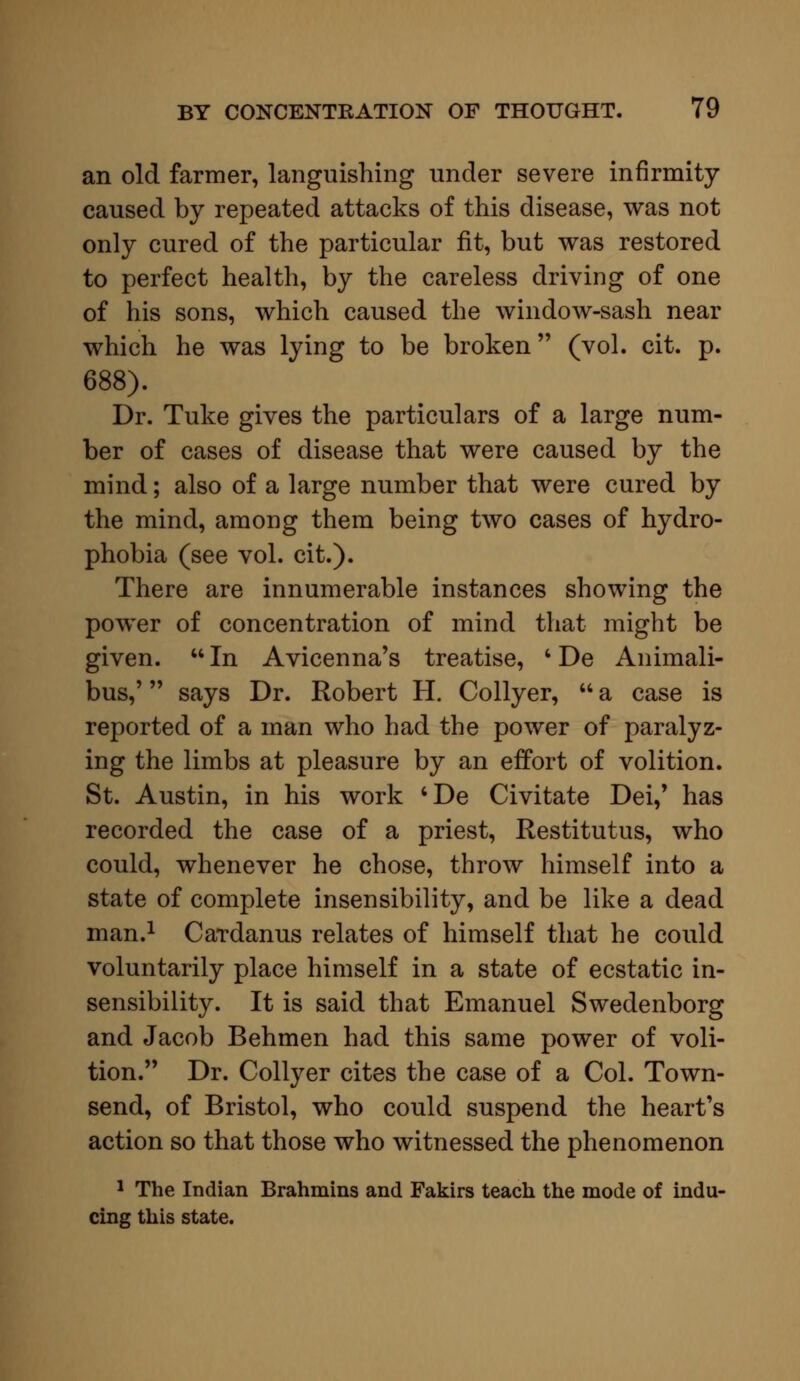 an old farmer, languishing under severe infirmity caused by repeated attacks of this disease, was not only cured of the particular fit, but was restored to perfect health, by the careless driving of one of his sons, which caused the window-sash near which he was lying to be broken (vol. cit. p. 688). Dr. Tuke gives the particulars of a large num- ber of cases of disease that were caused by the mind; also of a large number that were cured by the mind, among them being two cases of hydro- phobia (see vol. cit.). There are innumerable instances showing the power of concentration of mind that might be given.  In Avicenna's treatise, 4 De Animali- bus,' says Dr. Robert H. Collyer,  a case is reported of a man who had the power of paralyz- ing the limbs at pleasure by an effort of volition. St. Austin, in his work 'De Civitate Dei/ has recorded the case of a priest, Restitutus, who could, whenever he chose, throw himself into a state of complete insensibility, and be like a dead man.1 Cardanus relates of himself that he could voluntarily place himself in a state of ecstatic in- sensibility. It is said that Emanuel Swedenborg and Jacob Behmen had this same power of voli- tion. Dr. Collyer cites the case of a Col. Town- send, of Bristol, who could suspend the heart's action so that those who witnessed the phenomenon 1 The Indian Brahmins and Fakirs teach the mode of indu- cing this state.