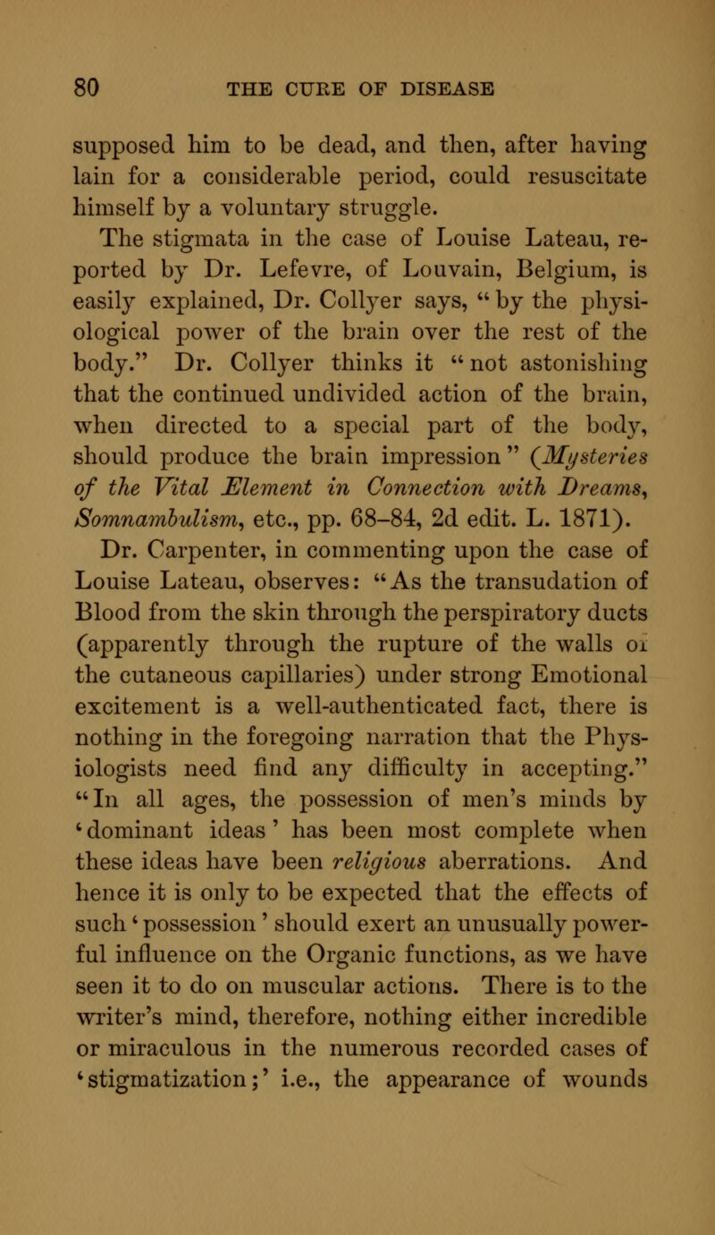 supposed him to be dead, and then, after having lain for a considerable period, could resuscitate himself by a voluntary struggle. The stigmata in the case of Louise Lateau, re- ported by Dr. Lefevre, of Louvain, Belgium, is easily explained, Dr. Collyer says,  by the physi- ological power of the brain over the rest of the body. Dr. Collyer thinks it  not astonishing that the continued undivided action of the brain, when directed to a special part of the body, should produce the brain impression  (Mysteries of the Vital Element in Connection with Dreams, Somnambulism, etc., pp. 68-84, 2d edit. L. 1871). Dr. Carpenter, in commenting upon the case of Louise Lateau, observes: As the transudation of Blood from the skin through the perspiratory ducts (apparently through the rupture of the walls oi the cutaneous capillaries) under strong Emotional excitement is a well-authenticated fact, there is nothing in the foregoing narration that the Phys- iologists need find any difficulty in accepting. In all ages, the possession of men's minds by ' dominant ideas ' has been most complete when these ideas have been religious aberrations. And hence it is only to be expected that the effects of such ' possession' should exert an unusually power- ful influence on the Organic functions, as we have seen it to do on muscular actions. There is to the writer's mind, therefore, nothing either incredible or miraculous in the numerous recorded cases of 'stigmatization;' i.e., the appearance of wounds