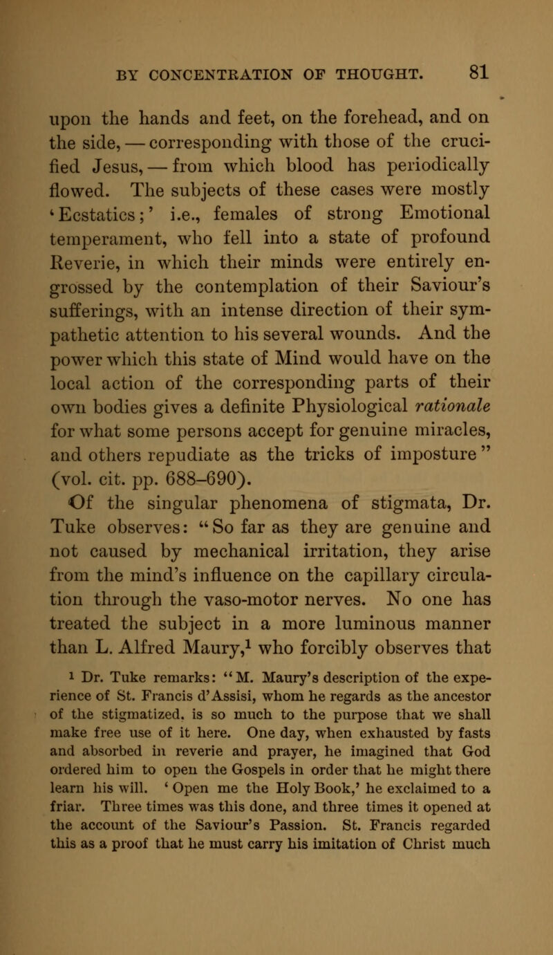 upon the hands and feet, on the forehead, and on the side, — corresponding with those of the cruci- fied Jesus, — from which blood has periodically flowed. The subjects of these cases were mostly 4Ecstatics;' i.e., females of strong Emotional temperament, who fell into a state of profound Reverie, in which their minds were entirely en- grossed by the contemplation of their Saviour's sufferings, with an intense direction of their sym- pathetic attention to his several wounds. And the power which this state of Mind would have on the local action of the corresponding parts of their own bodies gives a definite Physiological rationale for what some persons accept for genuine miracles, and others repudiate as the tricks of imposture  (vol. cit. pp. 688-690). Of the singular phenomena of stigmata, Dr. Tuke observes: So far as they are genuine and not caused by mechanical irritation, they arise from the mind's influence on the capillary circula- tion through the vaso-motor nerves. No one has treated the subject in a more luminous manner than L. Alfred Maury,1 who forcibly observes that 1 Dr. Tuke remarks: M. Maury's description of the expe- rience of St. Francis d'Assisi, whom he regards as the ancestor of the stigmatized, is so much to the purpose that we shall make free use of it here. One day, when exhausted by fasts and absorbed in reverie and prayer, he imagined that God ordered him to open the Gospels in order that he might there learn his will. ' Open me the Holy Book,' he exclaimed to a friar. Three times was this done, and three times it opened at the account of the Saviour's Passion. St. Francis regarded this as a proof that he must carry his imitation of Christ much