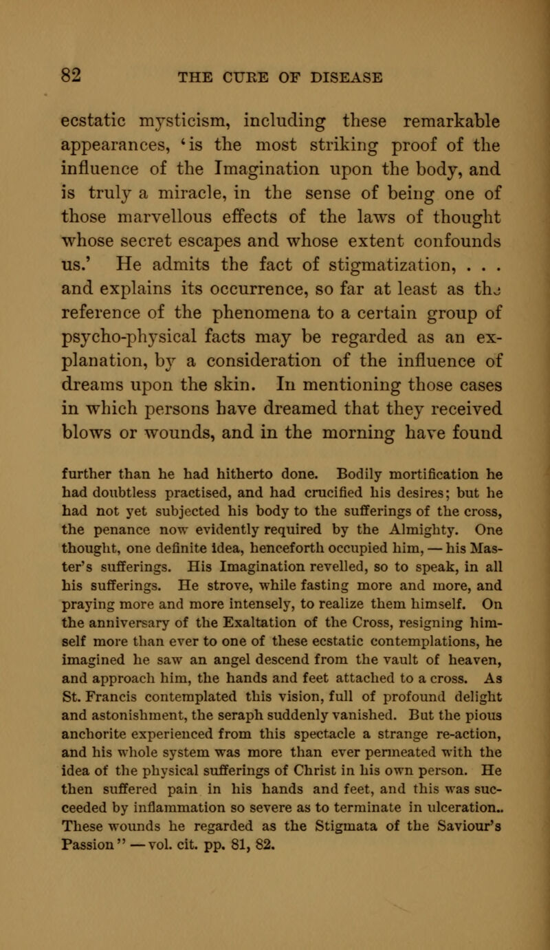 ecstatic mysticism, including these remarkable appearances, 'is the most striking proof of the influence of the Imagination upon the body, and is truly a miracle, in the sense of being one of those marvellous effects of the laws of thought whose secret escapes and whose extent confounds us.' He admits the fact of stigmatization, . . . and explains its occurrence, so far at least as thj reference of the phenomena to a certain group of psycho-physical facts may be regarded as an ex- planation, by a consideration of the influence of dreams upon the skin. In mentioning those cases in which persons have dreamed that they received blows or wounds, and in the morning have found further than he had hitherto done. Bodily mortification he had doubtless practised, and had crucified his desires; but he had not yet subjected his body to the sufferings of the cross, the penance now evidently required by the Almighty. One thought, one definite idea, henceforth occupied him, — his Mas- ter's sufferings. His Imagination revelled, so to speak, in all his sufferings. He strove, while fasting more and more, and praying more and more intensely, to realize them himself. On the anniversary of the Exaltation of the Cross, resigning him- self more than ever to one of these ecstatic contemplations, he imagined he saw an angel descend from the vault of heaven, and approach him, the hands and feet attached to a cross. As St. Francis contemplated this vision, full of profound delight and astonishment, the seraph suddenly vanished. But the pious anchorite experienced from this spectacle a strange re-action, and his whole system was more than ever penneated with the idea of the physical sufferings of Christ in his own person. He then suffered pain in his hands and feet, and this was suc- ceeded by inflammation so severe as to terminate in ulceration.. These wounds he regarded as the Stigmata of the Saviour's Passion —vol. cit. pp. 81, 82.