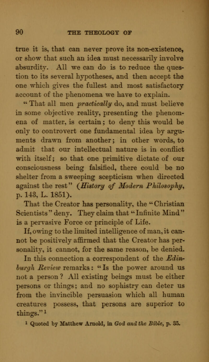 true it is. that can never prove its non-existence, or show that such an idea must necessarily involve absurdity. All we can do is to reduce the ques- tion to its several hypotheses, and then accept the one which gives the fullest and most satisfactory account of the phenomena we have to explain. •• That all men practically do, and must believe in some objective reality, presenting the phenom- ena of matter, is certain; to deny this would be only to controvert one fundamental idea by argu- ments drawn from another; in other words, to admit that our intellectual nature is in conflict with itself; so that one primitive dictate of our consciousness being falsified, there could be no shelter from a sweeping scepticism when directed against the rest*' (History of Medem PhUeeoph^ ?. 143. L. 1851). That the Creator has personality, the  Christian Scientists n deny. They claim that M Infinite Mind  is a pervasive Force or principle of Life. If, owing to the limited intelligence of man, it can- not be positively affirmed that the Creator has per- sonality, it cannot, for the same reason, be denied. In this connection a correspondent of the Edia- \ Review remarks: ikIs the power around us not a person ? All existing beings must be either persons or things; and no sophistry can deter us from the invincible persuasion which all human creatures p that persons are superior to thing - 1 Quoted by Matthew Arnold, in God and the Bible, p. 35.
