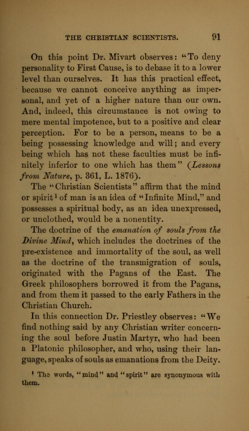 On this point Dr. Mivart observes:  To deny personality to First Cause, is to debase it to a lower level than ourselves. It has this practical effect, because we cannot conceive anything as imper- sonal, and yet of a higher nature than our own. And, indeed, this circumstance is not owing to mere mental impotence, but to a positive and clear perception. For to be a person, means to be a being possessing knowledge and will; and every being which has not these faculties must be infi- nitely inferior to one which has them (Lessons from Nature, p. 361, L. 1876). The  Christian Scientists  affirm that the mind or spirit1 of man is an idea of Infinite Mind, and possesses a spiritual body, as an idea unexpressed, or unclothed, would be a nonentity. The doctrine of the emanation of souls from the Divine Mind, which includes the doctrines of the pre-existence and immortality of the soul, as well as the doctrine of the transmigration of souls, originated with the Pagans of the East. The Greek philosophers borrowed it from the Pagans, and from them it passed to the early Fathers in the Christian Church. In this connection Dr. Priestley observes: We find nothing said by any Christian writer concern- ing the soul before Justin Martyr, who had been a Platonic philosopher, and who, using their lan- guage, speaks of souls as emanations from the Deity. 1 The words, mind and spirit are synonymous with them.