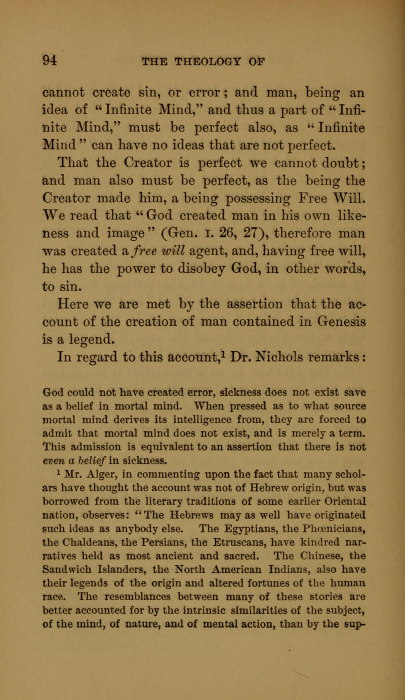 cannot create sin, or error ; and man, being an idea of  Infinite Mind, and thus a part of  Infi- nite Mind, must be perfect also, as  Infinite Mind  can have no ideas that are not perfect. That the Creator is perfect we cannot doubt; and man also must be perfect, as the being the Creator made him, a being possessing Free Will. We read that  God created man in his own like- ness and image  (Gen. I. 26, 27), therefore man was created a free will agent, and, having free will, he has the power to disobey God, in other words, to sin. Here we are met by the assertion that the ac- count of the creation of man contained in Genesis is a legend. In regard to this account,1 Dr. Nichols remarks : God could not have created error, sickness does not exist save as a belief in mortal mind. When pressed as to what source mortal mind derives its intelligence from, they are forced to admit that mortal mind does not exist, and is merely a term. This admission is equivalent to an assertion that there is not even a belief in sickness. 1 Mr. Alger, in commenting upon the fact that many schol- ars have thought the account was not of Hebrew origin, but was borrowed from the literary traditions of some earlier Oriental nation, observes: The Hebrews may as well have originated such ideas as anybody else. The Egyptians, the Phoenicians, the Chaldeans, the Persians, the Etruscans, have kindred nar- ratives held as most ancient and sacred. The Chinese, the Sandwich Islanders, the North American Indians, also have their legends of the origin and altered fortunes of the human race. The resemblances between many of these stories are better accounted for by the intrinsic similarities of the subject, of the mind, of nature, and of mental action, than by the sup-