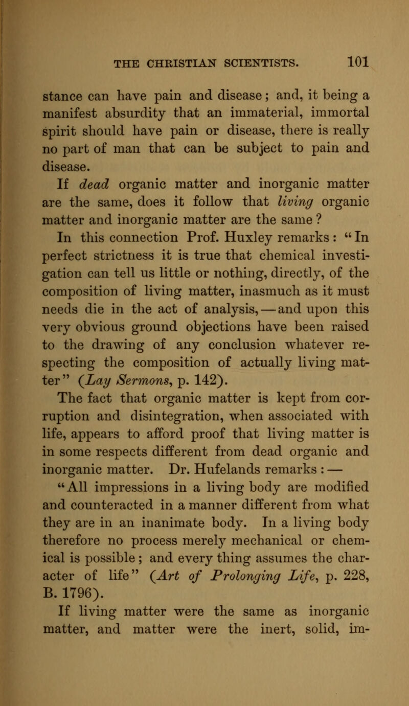 stance can have pain and disease; and, it being a manifest absurdity that an immaterial, immortal spirit should have pain or disease, there is really no part of man that can be subject to pain and disease. If dead organic matter and inorganic matter are the same, does it follow that living organic matter and inorganic matter are the same ? In this connection Prof. Huxley remarks :  In perfect strictness it is true that chemical investi- gation can tell us little or nothing, directly, of the composition of living matter, inasmuch as it must needs die in the act of analysis, — and upon this very obvious ground objections have been raised to the drawing of any conclusion whatever re- specting the composition of actually living mat- ter (Lay Sermons, p. 142). The fact that organic matter is kept from cor- ruption and disintegration, when associated with life, appears to afford proof that living matter is in some respects different from dead organic and inorganic matter. Dr. Hufelands remarks : — All impressions in a living body are modified and counteracted in a manner different from what they are in an inanimate body. In a living body therefore no process merely mechanical or chem- ical is possible ; and every thing assumes the char- acter of life (Art of Prolonging Life, p. 228, B. 1796). If living matter were the same as inorganic matter, and matter were the inert, solid, im-