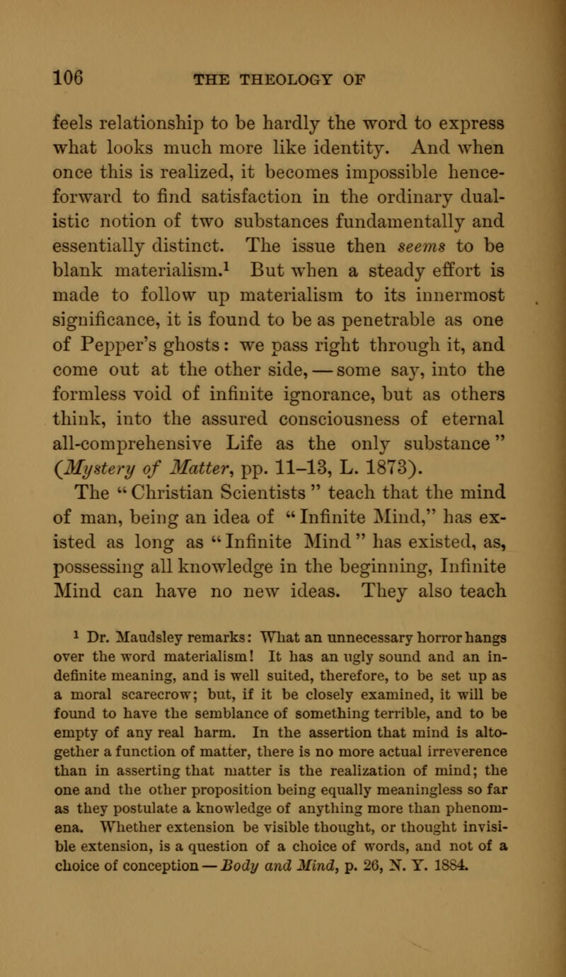 feels relationship to be hardly the word to express what looks much more like identity. And when once this is realized, it becomes impossible hence- forward to find satisfaction in the ordinary dual- istic notion of two substances fundamentally and essentially distinct. The issue then seems to be blank materialism.1 But when a steady effort is made to follow up materialism to its innermost significance, it is found to be as penetrable as one of Pepper's ghosts: we pass right through it, and come out at the other side, — some say, into the formless void of infinite ignorance, but as others think, into the assured consciousness of eternal all-comprehensive Life as the only substance {Mystery of Matter, pp. 11-13, L. 1873). The u Christian Scientists  teach that the mind of man, being an idea of  Infinite Mind, has ex- isted as long as  Infinite Mind  has existed, as, possessing all knowledge in the beginning, Infinite Mind can have no new ideas. They also teach 1 Dr. Maudsley remarks: What an unnecessary horror hangs over the word materialism! It has an ugly sound and an in- definite meaning, and is well suited, therefore, to be set up as a moral scarecrow; but, if it be closely examined, it will be found to have the semblance of something terrible, and to be empty of any real harm. In the assertion that mind is alto- gether a function of matter, there is no more actual irreverence than in asserting that matter is the realization of mind; the one and the other proposition being equally meaningless so far as they postulate a knowledge of anything more than phenom- ena. Whether extension be visible thought, or thought invisi- ble extension, is a question of a choice of words, and not of a choice of conception — Body and Mind, p. 26, N. Y. 1SS4.