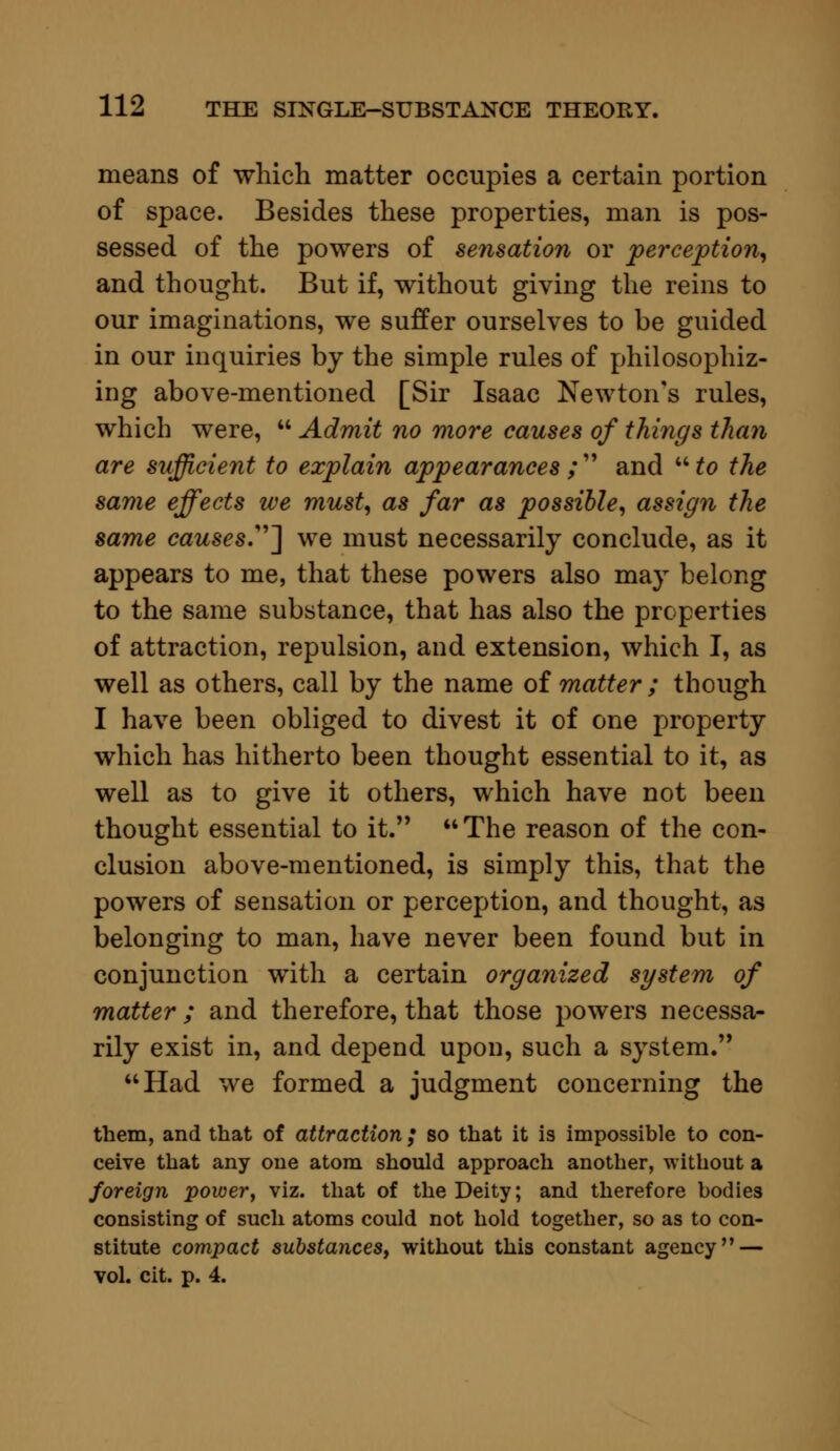 means of which matter occupies a certain portion of space. Besides these properties, man is pos- sessed of the powers of sensation or perception, and thought. But if, without giving the reins to our imaginations, we suffer ourselves to be guided in our inquiries by the simple rules of philosophiz- ing above-mentioned [Sir Isaac Newton's rules, which were,  Admit no more causes of things than are sufficient to explain appearances ;  and  to the same effects we must, as far as possible, assign the same causes] we must necessarily conclude, as it appears to me, that these powers also may belong to the same substance, that has also the properties of attraction, repulsion, and extension, which I, as well as others, call by the name of matter ; though I have been obliged to divest it of one property which has hitherto been thought essential to it, as well as to give it others, which have not been thought essential to it. The reason of the con- clusion above-mentioned, is simply this, that the powers of sensation or perception, and thought, as belonging to man, have never been found but in conjunction with a certain organized system of matter ; and therefore, that those powers necessa- rily exist in, and depend upon, such a system. Had we formed a judgment concerning the them, and that of attraction ,• so that it is impossible to con- ceive that any one atom should approach another, without a foreign power, viz. that of the Deity; and therefore bodies consisting of such atoms could not hold together, so as to con- stitute compact substances, without this constant agency — vol. cit. p. 4.