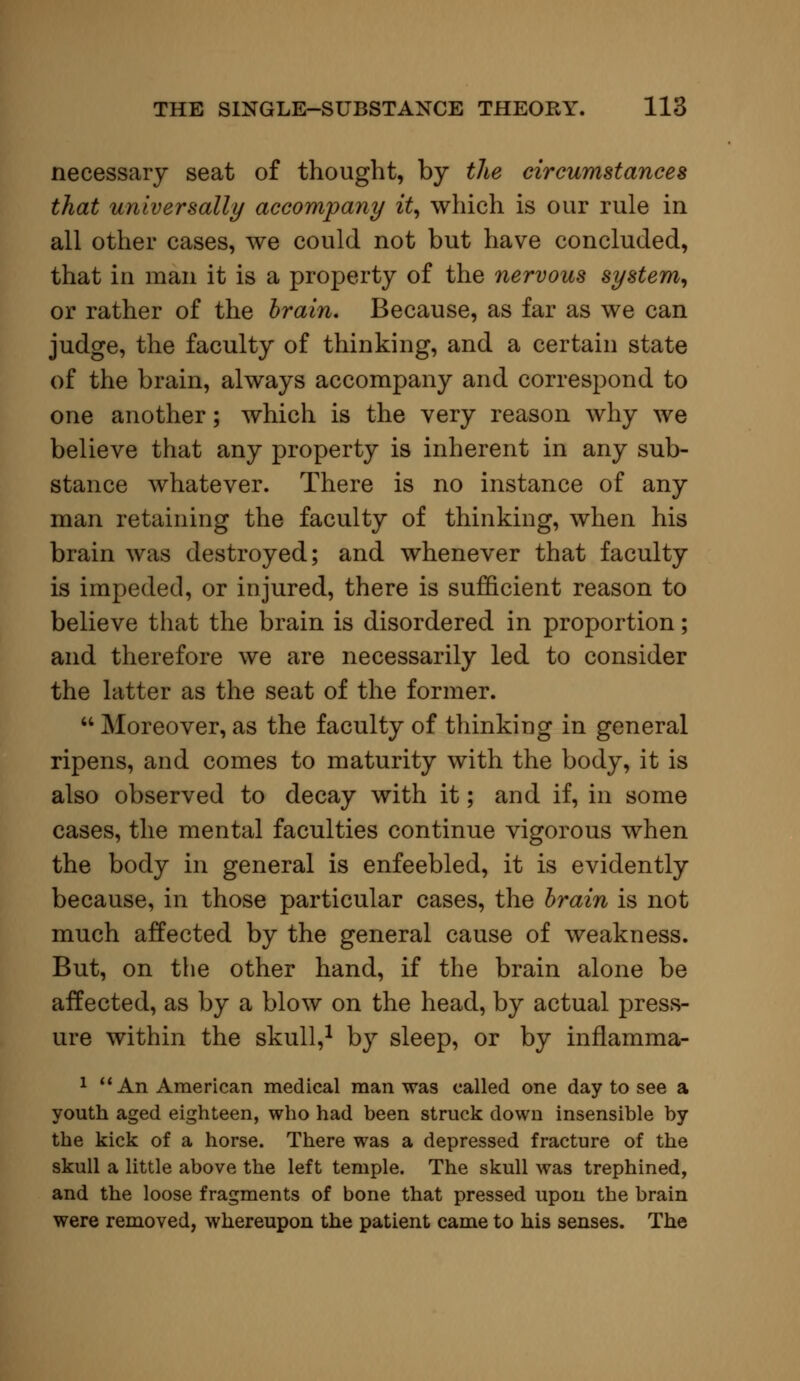 necessary seat of thought, by the circumstances that universally accompany it, which is our rule in all other cases, we could not but have concluded, that in man it is a property of the nervous system, or rather of the brain. Because, as far as we can judge, the faculty of thinking, and a certain state of the brain, always accompany and correspond to one another; which is the very reason why we believe that any property is inherent in any sub- stance whatever. There is no instance of any man retaining the faculty of thinking, when his brain was destroyed; and whenever that faculty is impeded, or injured, there is sufficient reason to believe that the brain is disordered in proportion; and therefore we are necessarily led to consider the latter as the seat of the former.  Moreover, as the faculty of thinking in general ripens, and comes to maturity with the body, it is also observed to decay with it; and if, in some cases, the mental faculties continue vigorous when the body in general is enfeebled, it is evidently because, in those particular cases, the brain is not much affected by the general cause of weakness. But, on the other hand, if the brain alone be affected, as by a blow on the head, by actual press- ure within the skull,1 by sleep, or by inflamma- 1  An American medical man was called one day to see a youth aged eighteen, who had been struck down insensible by the kick of a horse. There was a depressed fracture of the skull a little above the left temple. The skull was trephined, and the loose fragments of bone that pressed upon the brain were removed, whereupon the patient came to his senses. The