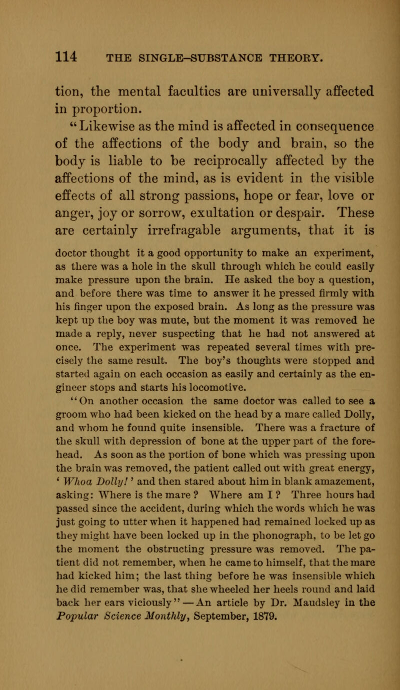 tion, the mental faculties are universally affected in proportion. Likewise as the mind is affected in consequence of the affections of the body and brain, so the body is liable to be reciprocally affected by the affections of the mind, as is evident in the visible effects of all strong passions, hope or fear, love or anger, joy or sorrow, exultation or despair. These are certainly irrefragable arguments, that it is doctor thought it a good opportunity to make an experiment, as there was a hole in the skull through which he could easily make pressure upon the brain. He asked the boy a question, and before there was time to answer it he pressed firmly with his finger upon the exposed brain. As long as the pressure was kept up the boy was mute, but the moment it was removed he made a reply, never suspecting that he had not answered at once. The experiment was repeated several times with pre- cisely the same result. The boy's thoughts were stopped and started again on each occasion as easily and certainly as the en- gineer stops and starts his locomotive. On another occasion the same doctor was called to see a groom who had been kicked on the head by a mare called Dolly, and whom he found quite insensible. There was a fracture of the skull with depression of bone at the upper part of the fore- head. As soon as the portion of bone which was pressing upon the brain was removed, the patient called out with great energy, ' Whoa Doll]/! ' and then stared about him in blank amazement, asking: Where is the mare ? Where am I ? Three hours had passed since the accident, during which the words which he was just going to utter when it happened had remained locked up as they might have been locked up in the phonograph, to be let go the moment the obstructing pressure was removed. The pa- tient did not remember, when he came to himself, that the mare had kicked him; the last thing before he was insensible which he did remember was, that she wheeled her heels round and laid back her ears viciously—An article by Dr. Maudsley in the Popular Science Monthly, September, 1879.