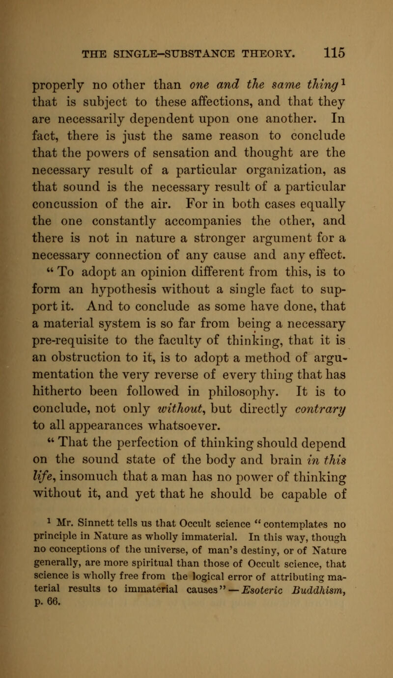 properly no other than one and the same thing1 that is subject to these affections, and that they are necessarily dependent upon one another. In fact, there is just the same reason to conclude that the powers of sensation and thought are the necessary result of a particular organization, as that sound is the necessary result of a particular concussion of the air. For in both cases equally the one constantly accompanies the other, and there is not in nature a stronger argument for a necessary connection of any cause and any effect.  To adopt an opinion different from this, is to form an hypothesis without a single fact to sup- port it. And to conclude as some have done, that a material system is so far from being a necessary pre-requisite to the faculty of thinking, that it is an obstruction to it, is to adopt a method of argu- mentation the very reverse of every thing that has hitherto been followed in philosophy. It is to conclude, not only without, but directly contrary to all appearances whatsoever.  That the perfection of thinking should depend on the sound state of the body and brain in this life, insomuch that a man has no power of thinking without it, and yet that he should be capable of 1 Mr. Sinnett tells us that Occult science  contemplates no principle in Nature as wholly immaterial. In this way, though no conceptions of the universe, of man's destiny, or of Nature generally, are more spiritual than those of Occult science, that science is wholly free from the logical error of attributing ma- terial results to immaterial causes — Esoteric Buddhism, p. 66.