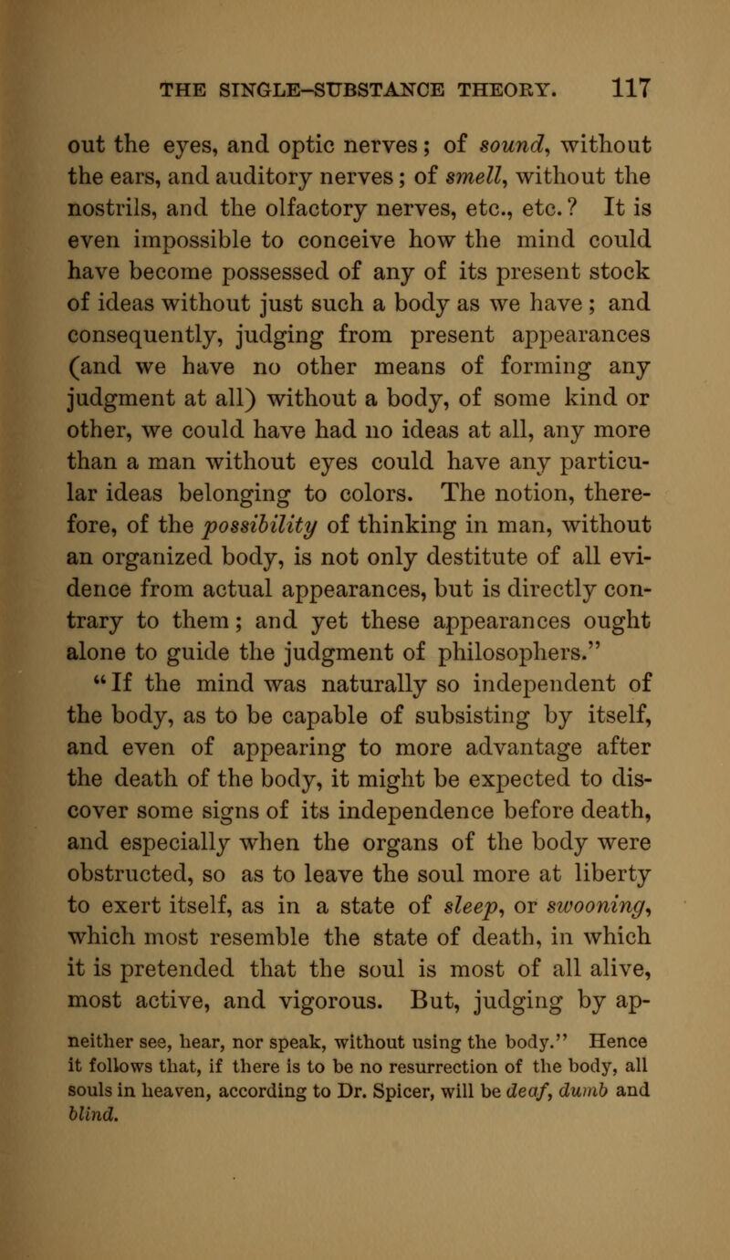 out the eyes, and optic nerves; of sound, without the ears, and auditory nerves; of smell, without the nostrils, and the olfactory nerves, etc., etc. ? It is even impossible to conceive how the mind could have become possessed of any of its present stock of ideas without just such a body as we have ; and consequently, judging from present appearances (and we have no other means of forming any judgment at all) without a body, of some kind or other, we could have had no ideas at all, any more than a man without eyes could have any particu- lar ideas belonging to colors. The notion, there- fore, of the possibility of thinking in man, without an organized body, is not only destitute of all evi- dence from actual appearances, but is directly con- trary to them; and yet these appearances ought alone to guide the judgment of philosophers. If the mind was naturally so independent of the body, as to be capable of subsisting by itself, and even of appearing to more advantage after the death of the body, it might be expected to dis- cover some signs of its independence before death, and especially when the organs of the body were obstructed, so as to leave the soul more at liberty to exert itself, as in a state of sleep, or swooning, which most resemble the state of death, in which it is pretended that the soul is most of all alive, most active, and vigorous. But, judging by ap- neither see, hear, nor speak, without using the body. Hence it follows that, if there is to be no resurrection of the body, all souls in heaven, according to Dr. Spicer, will be deaf, dumb and blind.