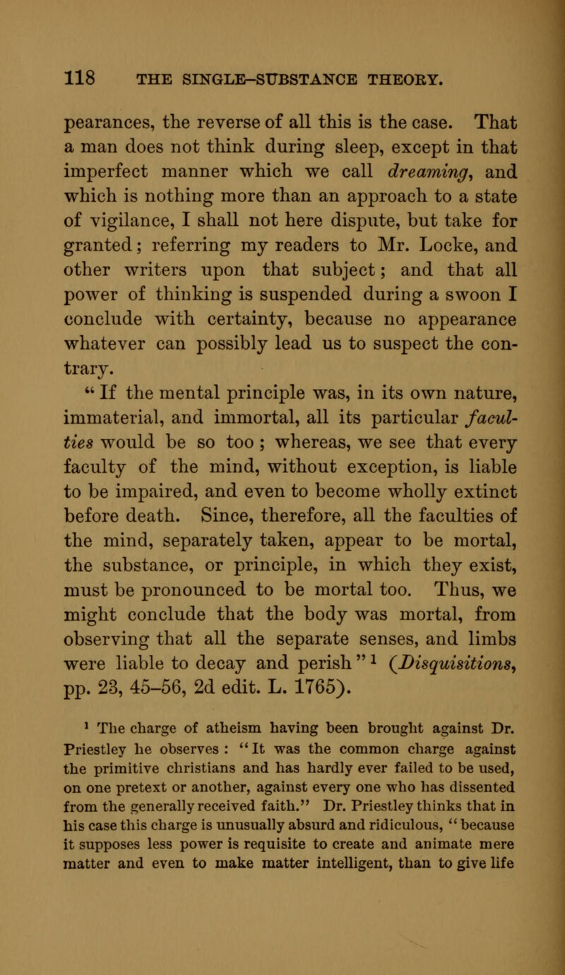 pearances, the reverse of all this is the case. That a man does not think during sleep, except in that imperfect manner which we call dreaming, and which is nothing more than an approach to a state of vigilance, I shall not here dispute, but take for granted; referring my readers to Mr. Locke, and other writers upon that subject; and that all power of thinking is suspended during a swoon I conclude with certainty, because no appearance whatever can possibly lead us to suspect the con- trary.  If the mental principle was, in its own nature, immaterial, and immortal, all its particular facul- ties would be so too; whereas, we see that every faculty of the mind, without exception, is liable to be impaired, and even to become wholly extinct before death. Since, therefore, all the faculties of the mind, separately taken, appear to be mortal, the substance, or principle, in which they exist, must be pronounced to be mortal too. Thus, we might conclude that the body was mortal, from observing that all the separate senses, and limbs were liable to decay and perish 1 (Disquisitions, pp. 23, 45-56, 2d edit. L. 1765). 1 The charge of atheism having been brought against Dr. Priestley he observes: It was the common charge against the primitive christians and has hardly ever failed to be used, on one pretext or another, against every one who has dissented from the generally received faith. Dr. Priestley thinks that in his case this charge is unusually absurd and ridiculous,  because it supposes less power is requisite to create and animate mere matter and even to make matter intelligent, than to give life