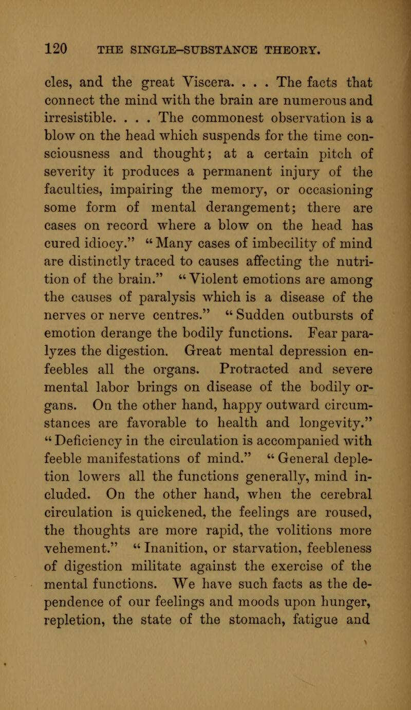 cles, and the great Viscera. . . . The facts that connect the mind with the brain are numerous and irresistible. . . . The commonest observation is a blow on the head which suspends for the time con- sciousness and thought; at a certain pitch of severity it produces a permanent injury of the faculties, impairing the memory, or occasioning some form of mental derangement; there are cases on record where a blow on the head has cured idiocy.  Many cases of imbecility of mind are distinctly traced to causes affecting the nutri- tion of the brain.  Violent emotions are among the causes of paralysis which is a disease of the nerves or nerve centres.  Sudden outbursts of emotion derange the bodily functions. Fear para- lyzes the digestion. Great mental depression en- feebles all the organs. Protracted and severe mental labor brings on disease of the bodily or- gans. On the other hand, happy outward circum- stances are favorable to health and longevity.  Deficiency in the circulation is accompanied with feeble manifestations of mind.  General deple- tion lowers all the functions generally, mind in- cluded. On the other hand, when the cerebral circulation is quickened, the feelings are roused, the thoughts are more rapid, the volitions more vehement.  Inanition, or starvation, feebleness of digestion militate against the exercise of the mental functions. We have such facts as the de- pendence of our feelings and moods upon hunger, repletion, the state of the stomach, fatigue and