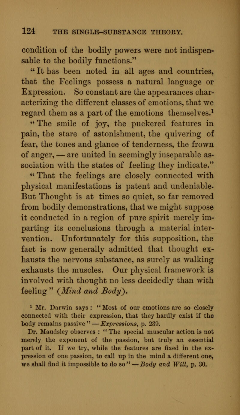 condition of the bodily powers were not indispen- sable to the bodily functions.  It has been noted in all ages and countries, that the Feelings possess a natural language or Expression. So constant are the appearances char- acterizing the different classes of emotions, that we regard them as a part of the emotions themselves.1  The smile of joy, the puckered features in pain, the stare of astonishment, the quivering of fear, the tones and glance of tenderness, the frown of anger, — are united in seemingly inseparable as- sociation with the states of feeling they indicate.  That the feelings are closely connected with physical manifestations is patent and undeniable. But Thought is at times so quiet, so far removed from bodily demonstrations, that we might suppose it conducted in a region of pure spirit merely im- parting its conclusions through a material inter- vention. Unfortunately for this supposition, the fact is now generally admitted that thought ex- hausts the nervous substance, as surely as walking exhausts the muscles. Our physical framework is involved with thought no less decidedly than with feeling  {Mind and Body). 1 Mr. Darwin says :  Most of our emotions are so closely connected with their expression, that they hardly exist if the body remains passive  — Expressions, p. 239. Dr. Maudsley observes :  The special muscular action is not merely the exponent of the passion, but truly an essential part of it. If we try, while the features are fixed in the ex- pression of one passion, to call up in the mind a different one, we shall find it impossible to do so —Body and Will, p. 30.