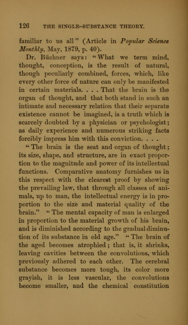 familiar to us all (Article in Popular Science Monthly. May, 1879, p. 40). Dr. Biichner says:  What we term mind, thought, conception, is the result of natural, though peculiarly combined, forces, which, like every other force of nature can only be manifested in certain materials. . . . That the brain is the organ of thought, and that both stand in such an intimate and necessary relation that their separate existence cannot be imagined, is a truth which is scarcely doubted by a physician or psychologist; as daily experience and numerous striking facts forcibly impress him with this conviction. . . .  The brain is the seat and organ of thought; its size, shape, and structure, are in exact propor- tion to the magnitude and power of its intellectual functions. Comparative anatomy furnishes us in this respect with the clearest proof by showing the prevailing law, that through all classes of ani- mals, up to man, the intellectual energy is in pro- portion to the size and material quality of the brain.',  The mental capacity of man is enlarged in proportion to the material growth of his brain, and is diminished according to the gradual diminu- tion of its substance in old age.  The brain of the aged becomes atrophied; that is, it shrinks, leaving cavities between the convolutions, which previously adhered to each other. The cerebral substance becomes more tough, its color more grayish, it is less vascular, the convolutions become smaller, and the chemical constitution