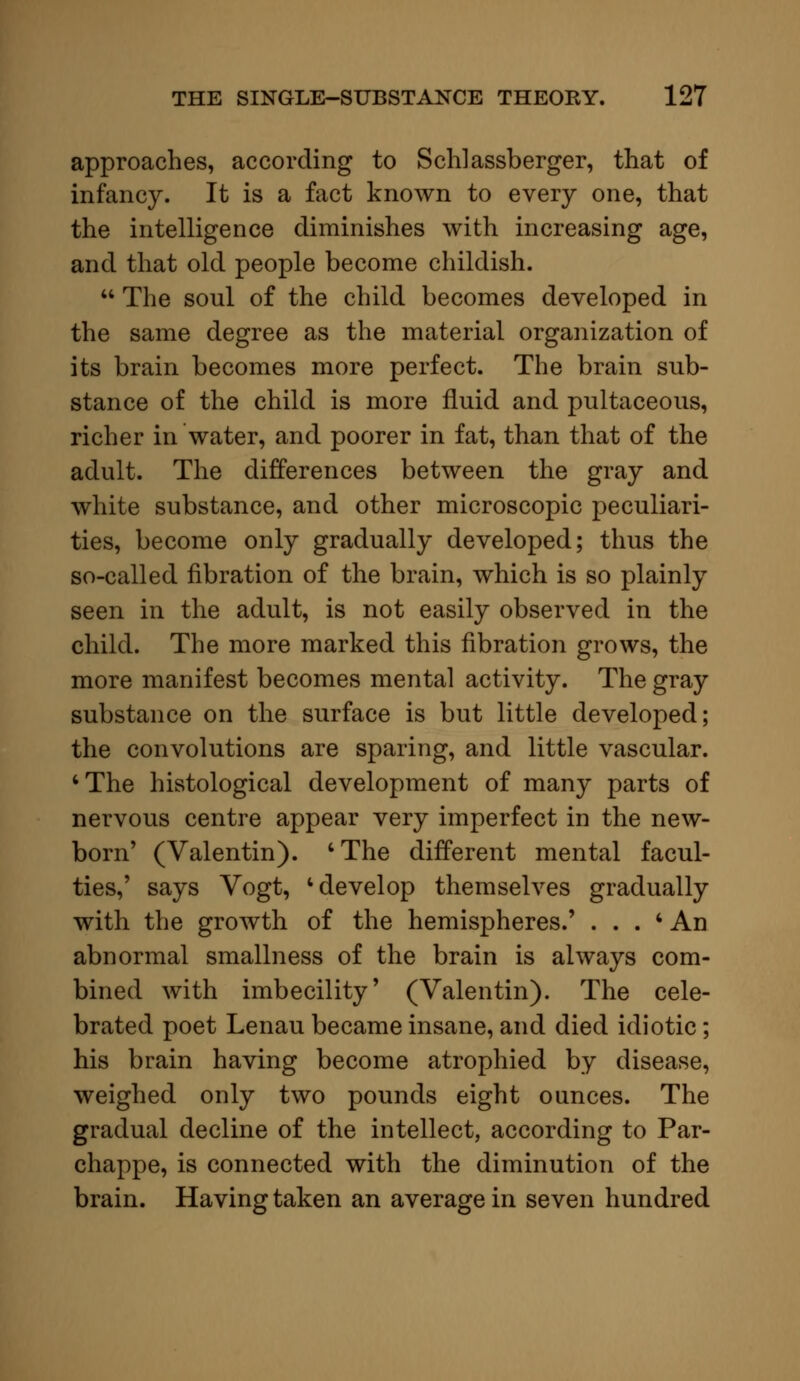 approaches, according to Schlassberger, that of infancy. It is a fact known to every one, that the intelligence diminishes with increasing age, and that old people become childish.  The soul of the child becomes developed in the same degree as the material organization of its brain becomes more perfect. The brain sub- stance of the child is more fluid and pultaceous, richer in water, and poorer in fat, than that of the adult. The differences between the gray and white substance, and other microscopic peculiari- ties, become only gradually developed; thus the so-called fibration of the brain, which is so plainly seen in the adult, is not easily observed in the child. The more marked this fibration grows, the more manifest becomes mental activity. The gray substance on the surface is but little developed; the convolutions are sparing, and little vascular. 'The histological development of many parts of nervous centre appear very imperfect in the new- born' (Valentin). 'The different mental facul- ties,' says Vogt, 'develop themselves gradually with the growth of the hemispheres.' . . . * An abnormal smallness of the brain is always com- bined with imbecility' (Valentin). The cele- brated poet Lenau became insane, and died idiotic; his brain having become atrophied by disease, weighed only two pounds eight ounces. The gradual decline of the intellect, according to Par- chappe, is connected with the diminution of the brain. Having taken an average in seven hundred