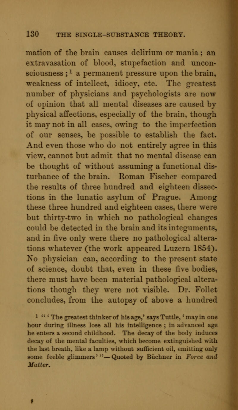 mation of the brain causes delirium or mania : an extravasation of blood, stupefaction and uncon- sciousness :a a permanent pressure upon the brain, weakness of intellect, idiocy, etc. The greatest number of physicians and psychologists are now of opinion that all mental diseases are caused by physical affections, especially of the brain, though it may not in all cases, owing to the imperfection of our senses, be possible to establish the fact. And even those who do not entirely agree in this view, cannot but admit that no mental disease can be thought of without assuming a functional dis- turbance of the brain. Roman Fischer compared the results of three hundred and eighteen dissec- tions in the lunatic asylum of Prague. Among these three hundred and eighteen cases, there were but thirty-two in which no pathological changes could be detected in the brain and its integuments, and in five only were there no pathological altera- tions whatever (the work appeared Luzern 185-4). No physician can, according to the present state of science, doubt that, even in these live bodies, there must have been material pathological altera- tions though they were not visible. Dr. Follet concludes, from the autopsy of above a hundred 1  ; The greatest thinker of his age,' saysTuttle. 'may in one hour during illness lose all his intelligence ; in advanced age he enters a second childhood. The decay of the body induces decay of the mental faculties, which become extinguished with the last breath, like a lamp without sufficient oil, emitting only some feeble glimmers'''—Quoted by Biichner in Force and Matter.