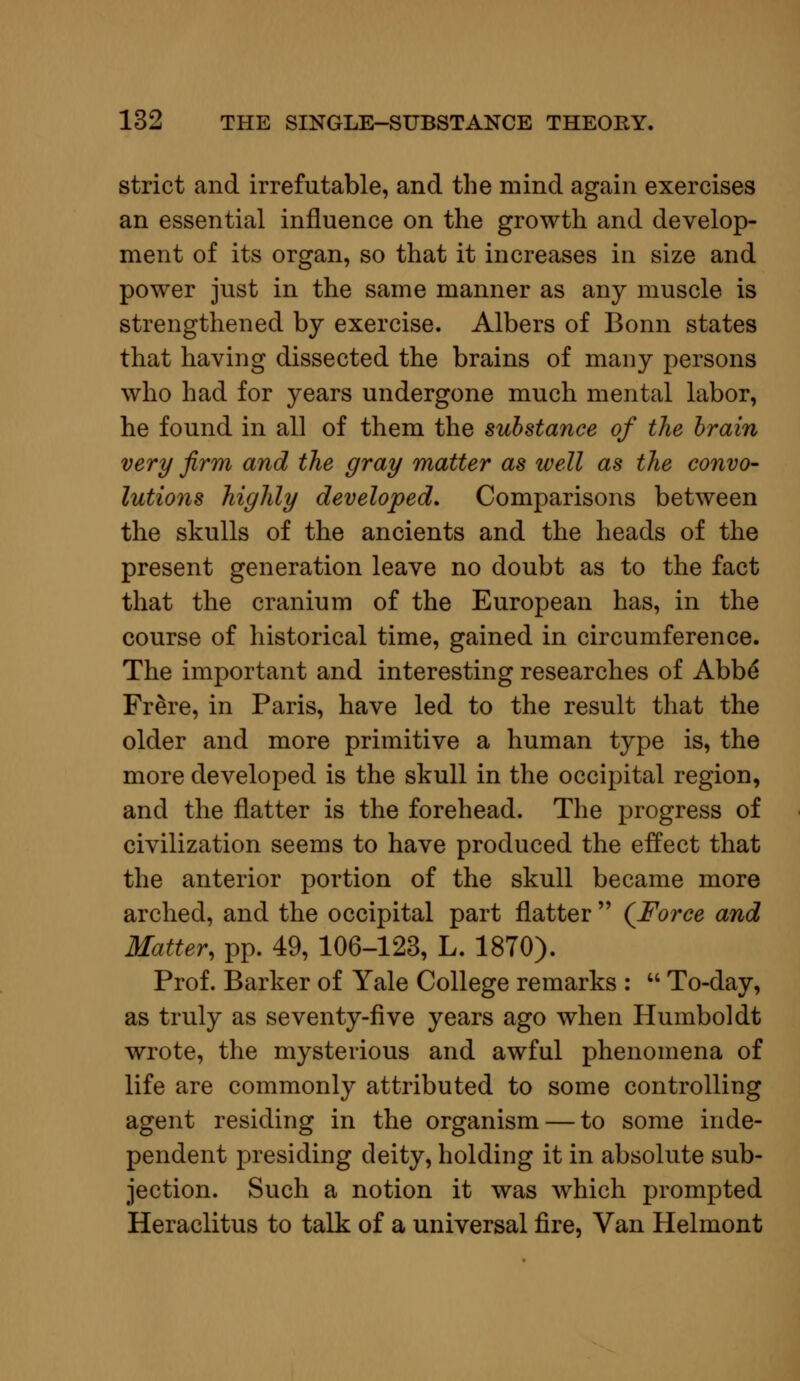 strict and irrefutable, and the mind again exercises an essential influence on the growth and develop- ment of its organ, so that it increases in size and power just in the same manner as any muscle is strengthened by exercise. Albers of Bonn states that having dissected the brains of many persons who had for years undergone much mental labor, he found in all of them the substance of the brain very firm and the gray matter as well as the convo- lutions highly developed. Comparisons between the skulls of the ancients and the heads of the present generation leave no doubt as to the fact that the cranium of the European has, in the course of historical time, gained in circumference. The important and interesting researches of Abbe* Fr&re, in Paris, have led to the result that the older and more primitive a human type is, the more developed is the skull in the occipital region, and the natter is the forehead. The progress of civilization seems to have produced the effect that the anterior portion of the skull became more arched, and the occipital part flatter  (Force and Matter, pp. 49, 106-123, L. 1870). Prof. Barker of Yale College remarks :  To-day, as truly as seventy-five years ago when Humboldt wrote, the mysterious and awful phenomena of life are commonly attributed to some controlling agent residing in the organism — to some inde- pendent presiding deity, holding it in absolute sub- jection. Such a notion it was which prompted Heraclitus to talk of a universal fire, Van Helmont