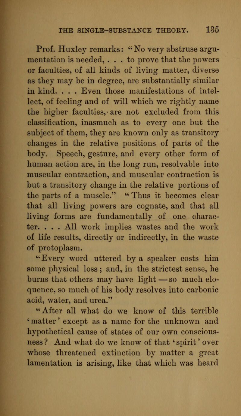 Prof. Huxley remarks:  No very abstruse argu- mentation is needed, ... to prove that the powers or faculties, of all kinds of living matter, diverse as they may be in degree, are substantially similar in kind. . . . Even those manifestations of intel- lect, of feeling and of will which we rightly name the higher faculties,- are not excluded from this classification, inasmuch as to every one but the subject of them, they are known only as transitory changes in the relative positions of parts of the body. Speech, gesture, and every other form of human action are, in the long run, resolvable into muscular contraction, and muscular contraction is but a transitory change in the relative portions of the parts of a muscle.  Thus it becomes clear that all living powers are cognate, and that all living forms are fundamentally of one charac- ter. . . . All work implies wastes and the work of life results, directly or indirectly, in the waste of protoplasm. Every word uttered by a speaker costs him some physical loss ; and, in the strictest sense, he burns that others may have light — so much elo- quence, so much of his body resolves into carbonic acid, water, and urea. After all what do we know of this terrible 4 matter' except as a name for the unknown and hypothetical cause of states of our own conscious- ness ? And what do we know of that c spirit' over whose threatened extinction by matter a great lamentation is arising, like that which was heard