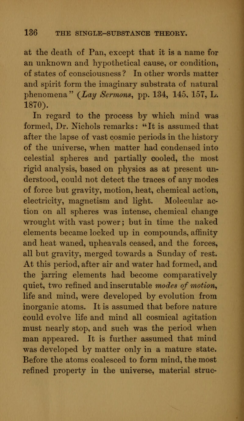 at the death of Pan, except that it is a name for an unknown and hypothetical cause, or condition, of states of consciousness ? In other words matter and spirit form the imaginary substrata of natural phenomena  (Lay Sermons, pp. 134, 145, 157, L. 1870). In regard to the process by which mind was formed, Dr. Nichols remarks: It is assumed that after the lapse of vast cosmic periods in the history of the universe, when matter had condensed into celestial spheres and partially cooled, the most rigid analysis, based on physics as at present un- derstood, could not detect the traces of any modes of force but gravity, motion, heat, chemical action, electricity, magnetism and light. Molecular ac- tion on all spheres was intense, chemical change wrought with vast power; but in time the naked elements became locked up in compounds, affinity and heat waned, upheavals ceased, and the forces, all but gravity, merged towards a Sunday of rest. At this period, after air and water had formed, and the jarring elements had become comparatively quiet, two refined and inscrutable modes of motion, life and mind, were developed by evolution from inorganic atoms. It is assumed that before nature could evolve life and mind all cosmical agitation must nearly stop, and such was the period when man appeared. It is further assumed that mind was developed by matter only in a mature state. Before the atoms coalesced to form mind, the most refined property in the universe, material struc-