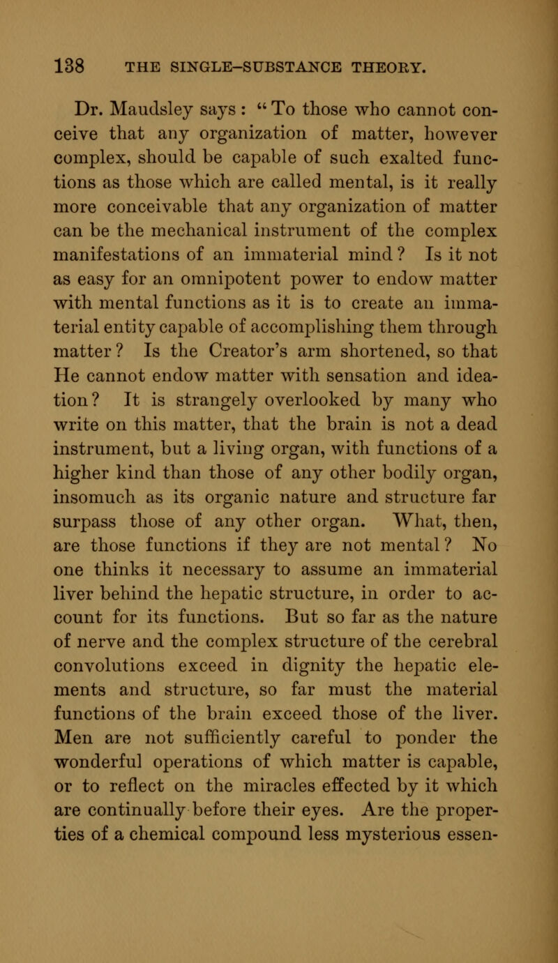 Dr. Maudsley says : To those who cannot con- ceive that any organization of matter, however complex, should be capable of such exalted func- tions as those which are called mental, is it really more conceivable that any organization of matter can be the mechanical instrument of the complex manifestations of an immaterial mind ? Is it not as easy for an omnipotent power to endow matter with mental functions as it is to create an imma- terial entity capable of accomplishing them through matter ? Is the Creator's arm shortened, so that He cannot endow matter with sensation and idea- tion ? It is strangely overlooked by many who write on this matter, that the brain is not a dead instrument, but a living organ, with functions of a higher kind than those of any other bodily organ, insomuch as its organic nature and structure far surpass those of any other organ. What, then, are those functions if they are not mental ? No one thinks it necessary to assume an immaterial liver behind the hepatic structure, in order to ac- count for its functions. But so far as the nature of nerve and the complex structure of the cerebral convolutions exceed in dignity the hepatic ele- ments and structure, so far must the material functions of the brain exceed those of the liver. Men are not sufficiently careful to ponder the wonderful operations of which matter is capable, or to reflect on the miracles effected by it which are continually before their eyes. Are the proper- ties of a chemical compound less mysterious essen-