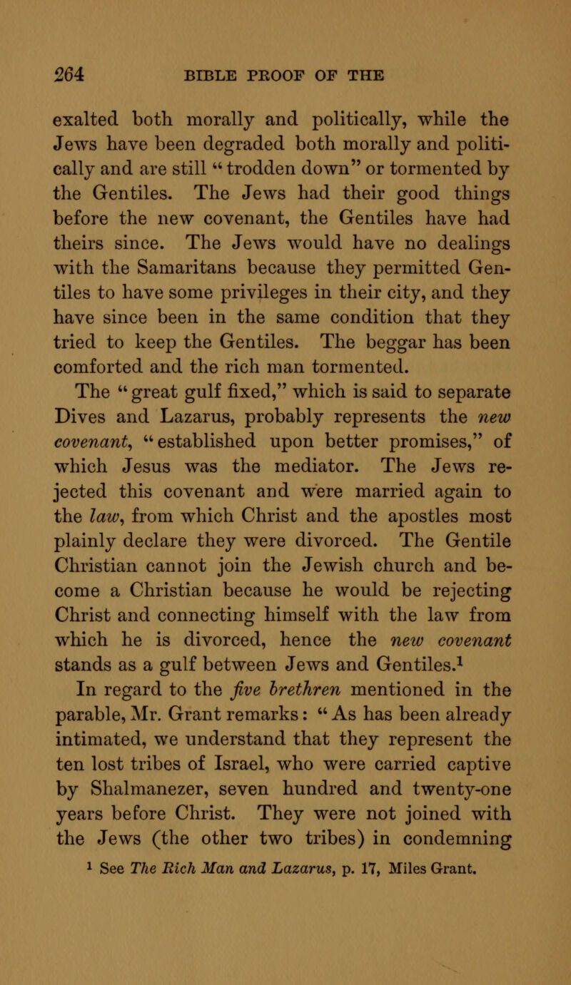 exalted both morally and politically, while the Jews have been degraded both morally and politi- cally and are still  trodden down or tormented by the Gentiles. The Jews had their good things before the new covenant, the Gentiles have had theirs since. The Jews would have no dealings with the Samaritans because they permitted Gen- tiles to have some privileges in their city, and they have since been in the same condition that they tried to keep the Gentiles. The beggar has been comforted and the rich man tormented. The  great gulf fixed, which is said to separate Dives and Lazarus, probably represents the new covenant, established upon better promises, of which Jesus was the mediator. The Jews re- jected this covenant and were married again to the law, from which Christ and the apostles most plainly declare they were divorced. The Gentile Christian cannot join the Jewish church and be- come a Christian because he would be rejecting Christ and connecting himself with the law from which he is divorced, hence the new covenant stands as a gulf between Jews and Gentiles.1 In regard to the five brethren mentioned in the parable, Mr. Grant remarks:  As has been already intimated, we understand that they represent the ten lost tribes of Israel, who were carried captive by Shalmanezer, seven hundred and twenty-one years before Christ. They were not joined with the Jews (the other two tribes) in condemning 1 See The Rich Man and Lazarus, p. 17, Miles Grant.