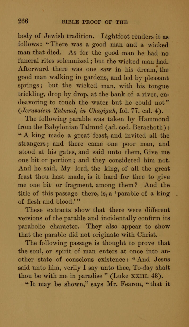 body of Jewish tradition. Lightfoot renders it as follows: There was a good man and a wicked man that died. As for the good man he had no funeral rites solemnized; but the wicked man had. Afterward there was one saw in his dream'the good man walking in gardens, and led by pleasant springs; but the wicked man, with his tongue trickling, drop by drop, at the bank of a river, en- deavoring to touch the water but he could not (Jerusalem Talmud, in Chagigah, fol. 77, cal. 4). The following parable was taken by Hammond from the Babylonian Talmud (ad. cod. Berachoth) :  A king made a great feast, and invited all the strangers; and there came one poor man, and stood at his gates, and said unto them, Give me one bit or portion; and they considered him not. And he said, My lord, the king, of all the great feast thou hast made, is it hard for thee to give me one bit or fragment, among them? And the title of this passage there, is, a 'parable of a king of flesh and blood.' These extracts show that there were different versions of the parable and incidentally confirm its parabolic character. They also appear to show that the parable did not originate with Christ. The following passage is thought to prove that the soul, or spirit of man enters at once into an- other state of conscious existence :  And Jesus said unto him, verily I say unto thee, To-day shalt thou be with me in paradise  (Luke xxm. 43).  It may be shown, says Mr. Fearon,  that it