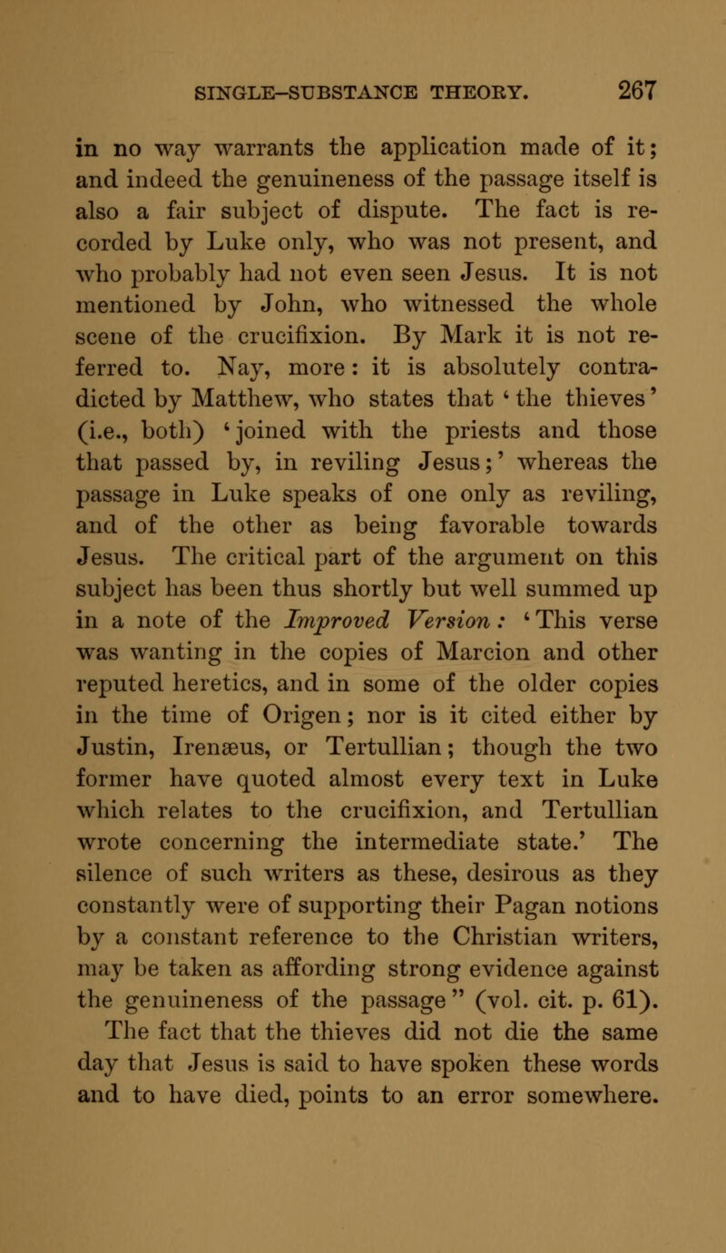 in no way warrants the application made of it; and indeed the genuineness of the passage itself is also a fair subject of dispute. The fact is re- corded by Luke only, who was not present, and who probably had not even seen Jesus. It is not mentioned by John, who witnessed the whole scene of the crucifixion. By Mark it is not re- ferred to. Nay, more: it is absolutely contra- dicted by Matthew, who states that 4 the thieves' (i.e., both) 'joined with the priests and those that passed by, in reviling Jesus;' whereas the passage in Luke speaks of one only as reviling, and of the other as being favorable towards Jesus. The critical part of the argument on this subject has been thus shortly but well summed up in a note of the Improved Version: ' This verse was wanting in the copies of Marcion and other reputed heretics, and in some of the older copies in the time of Origen; nor is it cited either by Justin, Irenseus, or Tertullian; though the two former have quoted almost every text in Luke which relates to the crucifixion, and Tertullian wrote concerning the intermediate state/ The silence of such writers as these, desirous as they constantly were of supporting their Pagan notions by a constant reference to the Christian writers, may be taken as affording strong evidence against the genuineness of the passage  (vol. cit. p. 61). The fact that the thieves did not die the same day that Jesus is said to have spoken these words and to have died, points to an error somewhere.