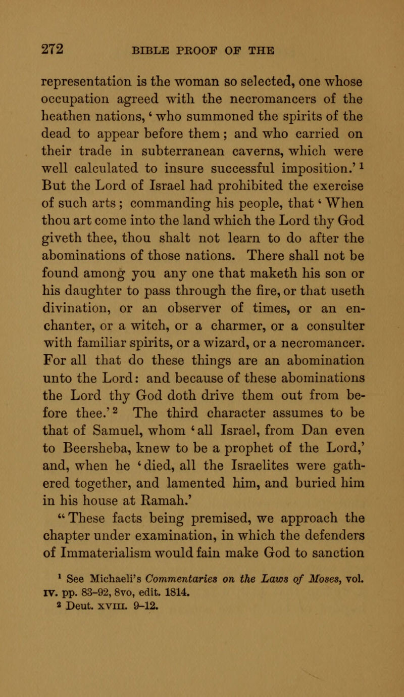 representation is the woman so selected, one whose occupation agreed with the necromancers of the heathen nations, • who summoned the spirits of the dead to appear before them; and who carried on their trade in subterranean caverns, which were well calculated to insure successful imposition.'1 But the Lord of Israel had prohibited the exercise of such arts ; commanding his people, that4 When thou art come into the land which the Lord thy God giveth thee, thou shalt not learn to do after the abominations of those nations. There shall not be found among you any one that maketh his son or his daughter to pass through the fire, or that useth divination, or an observer of times, or an en- chanter, or a witch, or a charmer, or a consulter with familiar spirits, or a wizard, or a necromancer. For all that do these things are an abomination unto the Lord: and because of these abominations the Lord thy God doth drive them out from be- fore thee.'2 The third character assumes to be that of Samuel, whom ' all Israel, from Dan even to Beersheba, knew to be a prophet of the Lord,' and, when he 'died, all the Israelites were gath- ered together, and lamented him, and buried him in his house at Raman.'  These facts being premised, we approach the chapter under examination, in which the defenders of Immaterialism would fain make God to sanction 1 See Michaeli's Commentaries on the Laws of Moses, vol. IV. pp. 83-92, 8vo, edit. 1814. a Deut. xviii. 9-12.