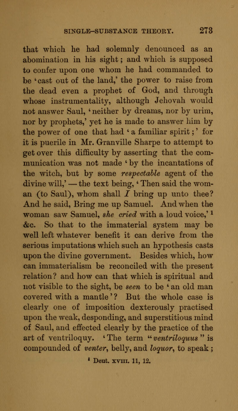 that which he had solemnly denounced as an abomination in his sight; and which is supposed to confer upon one whom he had commanded to be ' cast out of the land,' the power to raise from the dead even a prophet of God, and through whose instrumentality, although Jehovah would not answer Saul, • neither by dreams, nor by urim, nor by prophets,' yet he is made to answer him by the power of one that had ' a familiar spirit;' for it is puerile in Mr. Granville Sharpe to attempt to get over this difficulty by asserting that the com- munication was not made ' by the incantations of the witch, but by some respectable agent of the divine will,' — the text being,' Then said the wom- an (to Saul), whom shall I bring up unto thee? And he said, Bring me up Samuel. And when the woman saw Samuel, she cried with a loud voice,'* &c. So that to the immaterial system may be well left whatever benefit it can derive from the serious imputations which such an hypothesis casts upon the divine government. Besides which, how can immaterialism be reconciled with the present relation ? and how can that which is spiritual and not visible to the sight, be seen to be 4 an old man covered with a mantle' ? But the whole case is clearly one of imposition dexterously practised upon the weak, desponding, and superstitious mind of Saul, and effected clearly by the practice of the art of ventriloquy. ■ The term  ventriloquus  is compounded of venter, belly, and loquor, to speak;