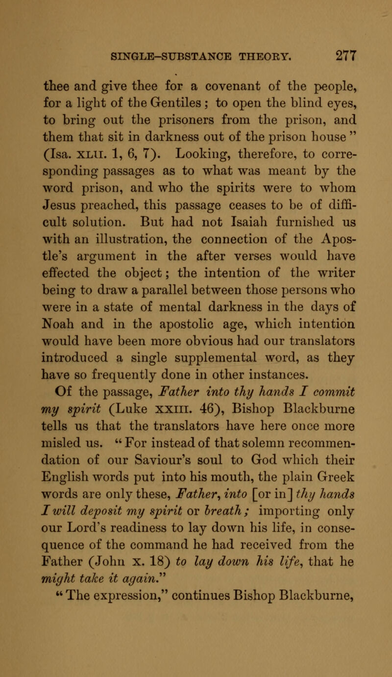 thee and give thee for a covenant of the people, for a light of the Gentiles; to open the blind eyes, to bring out the prisoners from the prison, and them that sit in darkness out of the prison house  (Isa. xlii. 1, 6, 7). Looking, therefore, to corre- sponding passages as to what was meant by the word prison, and who the spirits were to whom Jesus preached, this passage ceases to be of diffi- cult solution. But had not Isaiah furnished us with an illustration, the connection of the Apos- tle's argument in the after verses would have effected the object; the intention of the writer being to draw a parallel between those persons who were in a state of mental darkness in the days of Noah and in the apostolic age, which intention would have been more obvious had our translators introduced a single supplemental word, as they have so frequently done in other instances. Of the passage, Father into thy hands I commit my spirit (Luke xxiii. 46), Bishop Blackburne tells us that the translators have here once more misled us.  For instead of that solemn recommen- dation of our Saviour's soul to God which their English words put into his mouth, the plain Greek words are only these, Father, into [or in] thy hands I will deposit my spirit or breath ; importing only our Lord's readiness to lay down his life, in conse- quence of the command he had received from the Father (John x. 18) to lay down his life, that he might take it again.  The expression, continues Bishop Blackburne,